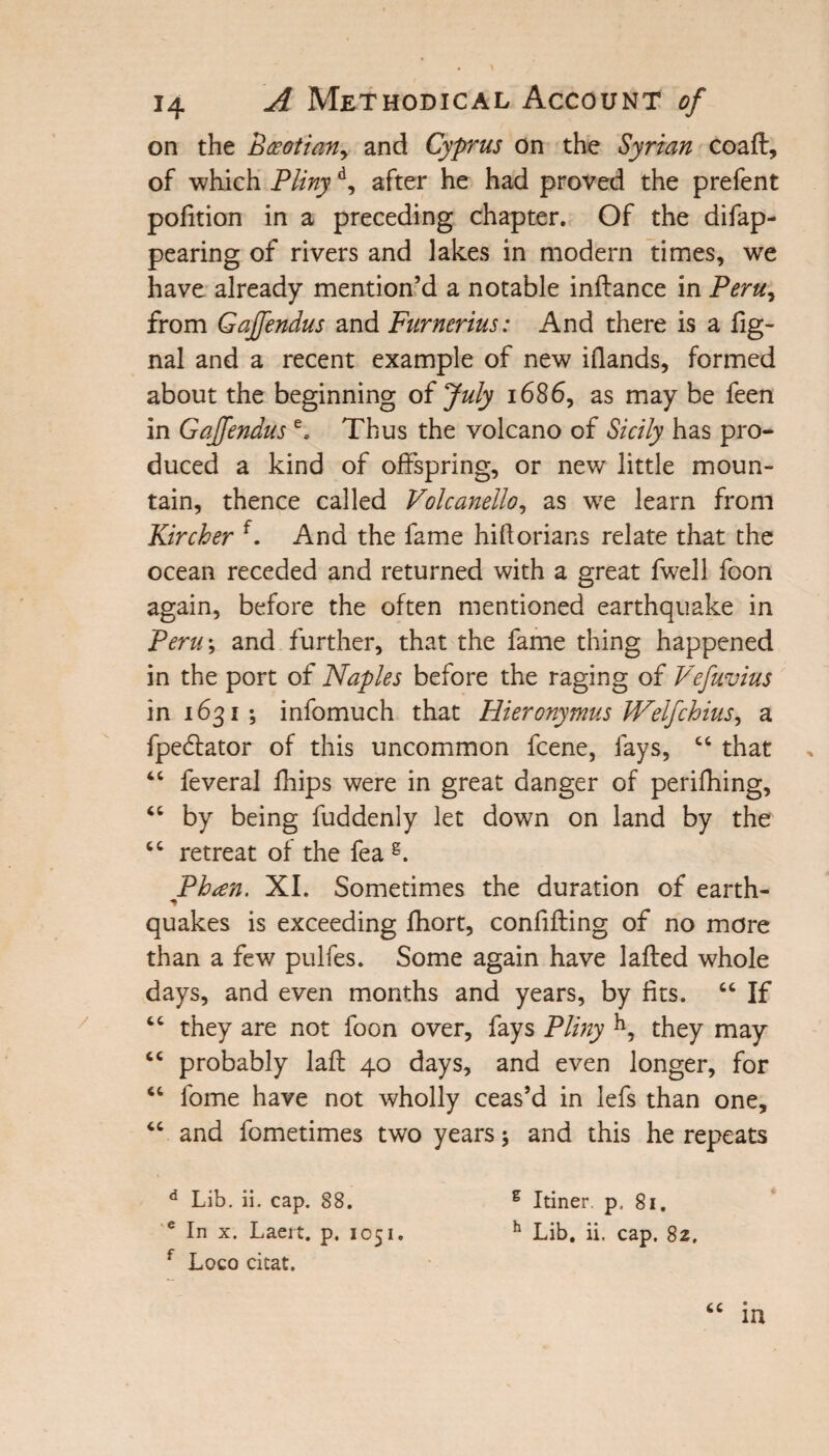 on the Boeotian^ and Cyprus on the Syrian coaft, of which Plinyd, after he had proved the prefent pofition in a preceding chapter. Of the difap- pearing of rivers and lakes in modern times, we have already mention’d a notable inflance in Peru, from Gajfendus and Furnerius: And there is a fig- nal and a recent example of new iflands, formed about the beginning of July 1686, as may be feen in Gajfendus e. Thus the volcano of Sicily has pro¬ duced a kind of offspring, or new little moun¬ tain, thence called Volcanello, as wTe learn from Kircher f. And the fame hiflorians relate that the ocean receded and returned with a great fwell foon again, before the often mentioned earthquake in Peru; and further, that the fame thing happened in the port of Naples before the raging of Vefuvius in 1631; infomuch that Hieronymus JVelfchius, a fpedfator of this uncommon fcene, fays, “ that 46 feveral fhips were in great danger of perifhing, “ by being fuddenly let down on land by the “ retreat of the fea g. Ph<en. XI. Sometimes the duration of earth- quakes is exceeding fhort, confifling of no more than a few pulfes. Some again have 1 ailed whole days, and even months and years, by fits. “ If cc they are not foon over, fays Pliny h, they may cc probably lafl 40 days, and even longer, for “ fome have not wholly ceas’d in lefs than one, 44 and fometimes two years and this he repeats d Lib. ii. cap. 88. g Itiner p, 81. e In x. Laeit. p. 1051. h Lib. ii. cap. 82. f Loco citat. “ in