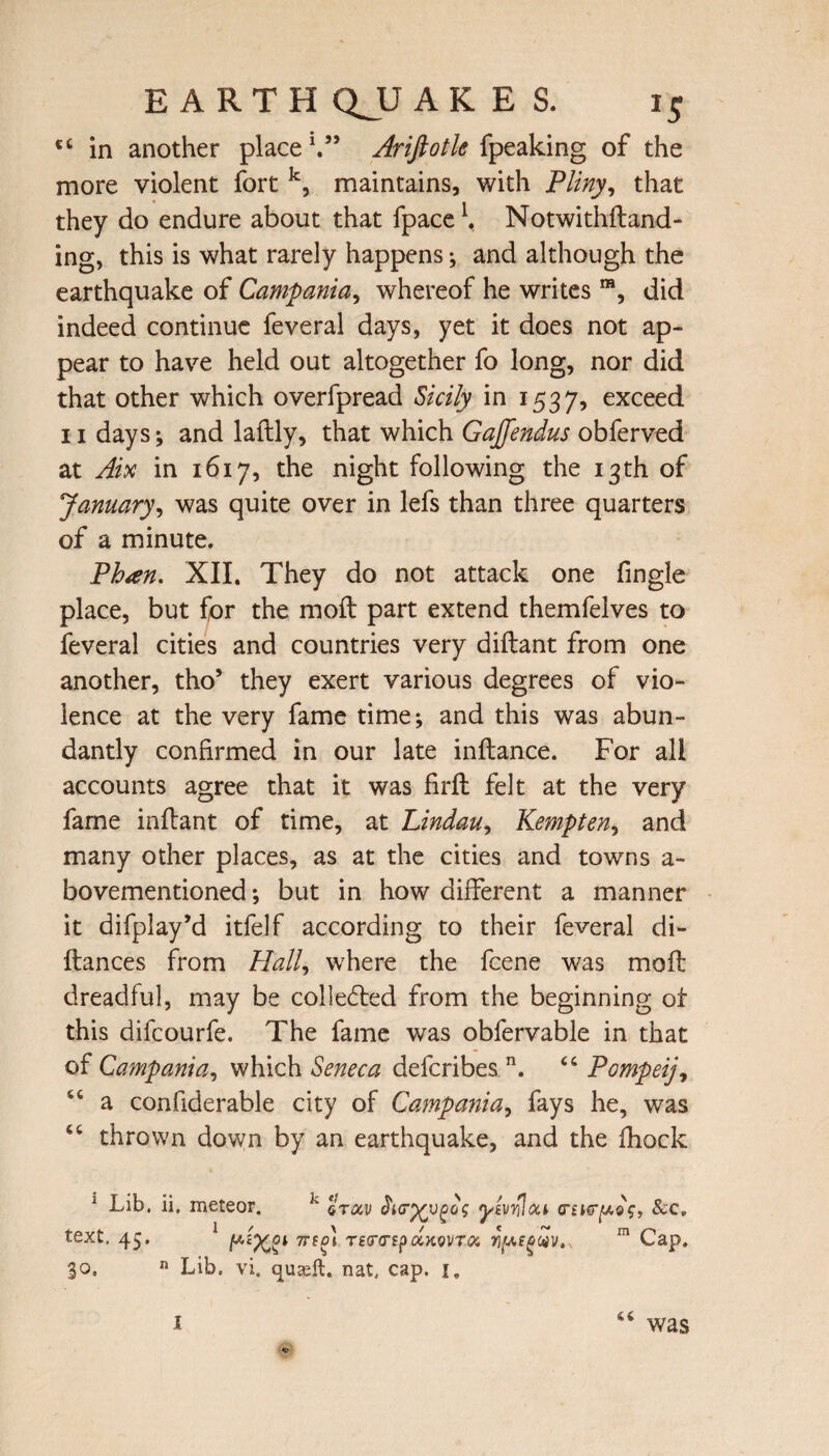 ct in another place1.” Ariftotle {peaking of the more violent fort k, maintains, with Pliny, that they do endure about that fpace \ Notwithstand¬ ing, this is what rarely happens •, and although the earthquake of Campania, whereof he writes ra, did indeed continue feveral days, yet it does not ap¬ pear to have held out altogether fo long, nor did that other which overfpread Sicily in 1537, exce^d 11 days; and laftly, that which GaJJendus obferved at Aix in 1617, the night following the 13th of January, was quite over in lefs than three quarters of a minute. Phan. XII. They do not attack one fingle place, but for the moft part extend themfelves to feveral cities and countries very diftant from one another, tho* they exert various degrees of vio¬ lence at the very fame time*, and this was abun¬ dantly confirmed in our late inftance. For all accounts agree that it was firft felt at the very fame inftant of time, at Lindau, Kempten, and many other places, as at the cities and towns a- bovementioned *, but in how different a manner it difplay’d itfelf according to their feveral di- ftances from Hall, where the fcene was moft dreadful, may be colle£ted from the beginning of this difcourfe. The fame was obfervable in that of Campania, which Seneca defcribes n. 44 Pompeij, 44 a confiderable city of Campania, fays he, was 44 thrown down by an earthquake, and the fhock 1 Lib. ii. meteor. J' %rocv yivrUoa &e. text. 45. 1 TTfm rsrcrspuKovTOi m Cap. 30. n Lib. vi. quaeft. nat. cap. i„ 44 I was