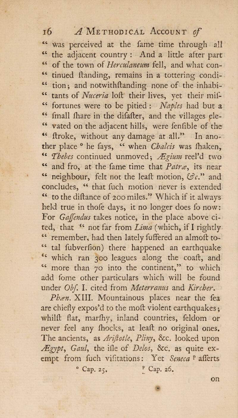4C was perceived at the fame time through all the adjacent country : And a little after part of the town of Herculaneum fell, and what con- cc tinued Handing, remains in a tottering condi- tc tion j and notwithftanding none of the inhabi- <£ tants of Nuceria loft their lives, yet their mif- cc fortunes were to be pitied : Naples had but a fmall fhare in the difafter, and the villages ele- cc vated on the adjacent hills, were fenfible of the <c ftroke, without any damage at all.5’ In ano¬ ther place 0 he fays, “ when Chalcis was fhaken, <c Thebes continued unmoved * JEgium reel’d two 46 and fro, at the fame time that Patr<e, its near cc neighbour, felt not the leaft motion, &cP and concludes, “ that fuch motion never is extended *c to the diftance of 200 miles.” Which if it always held true in thofe days, it no longer does fo now: For Gajfendus takes notice, in the place above ci¬ ted, that cc not far from Lima (which, if I rightly t£ remember, had then lately buffered an almoft to- tal fubverfion) there happened an earthquake ec which ran 300 leagues along the coaft, and S£ more than 70 into the continent,” to which add fome other particulars which will be found under Obf I. cited from Met err anus and Kircher. Ph^n. XIII. Mountainous places near the fea are chiefly expos’d to the moft violent earthquakes; whilft flat, marfhy, inland countries, feldom or never feel any fhocks, at leaft no original ones. The ancients, as Ariftotle, Pliny, &c. looked upon AEgypt, Gaul, the ifle of Delos, &c. as quite ex¬ empt from fuch vifitations: Yet Seneca p afferts 0 Cap. 25, p Cap. 26. on