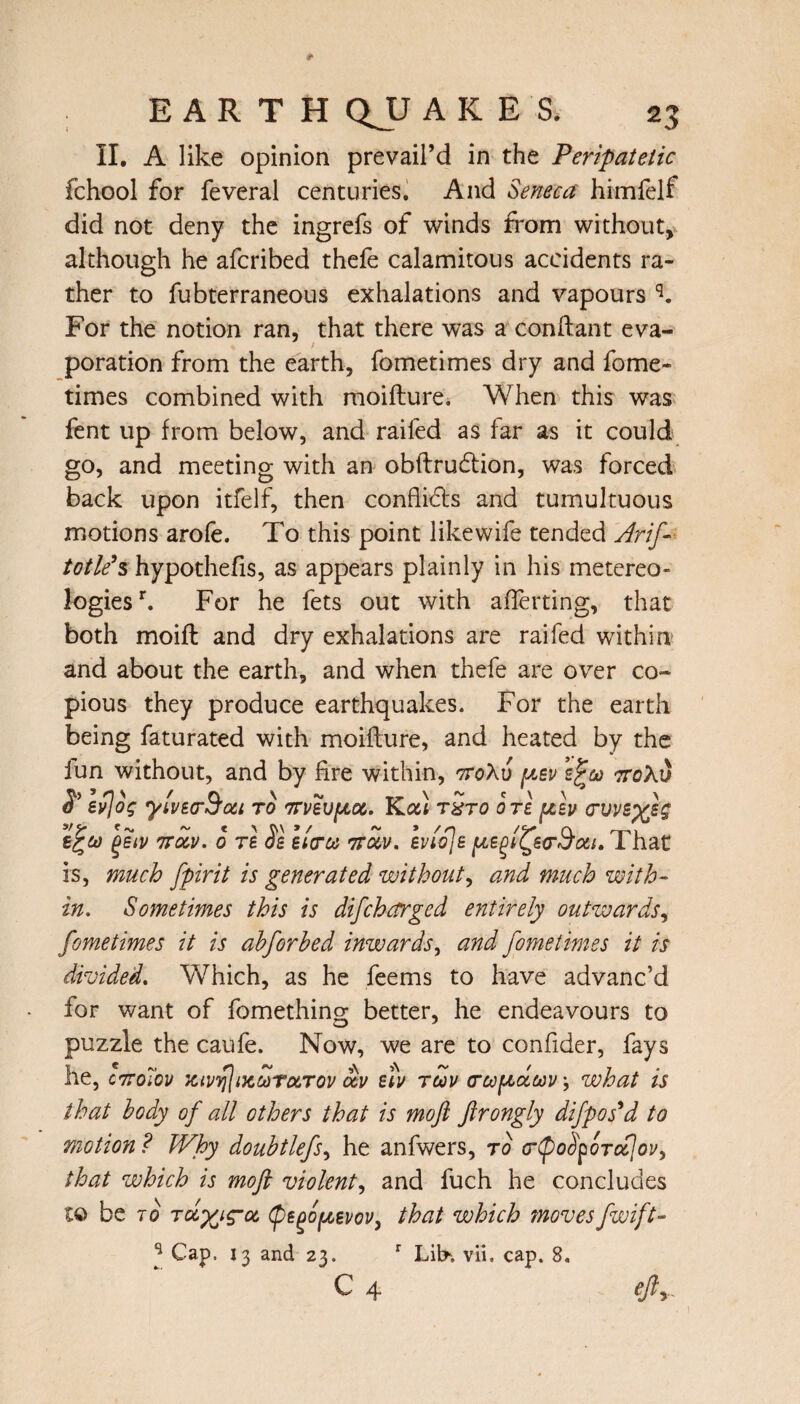 II. A like opinion prevail’d in the Peripatetic fchool for feveral centuries. And Seneca himfelf did not deny the ingrefs of winds from without, although he afcribed thefe calamitous accidents ra¬ ther to fubterraneous exhalations and vapours q. For the notion ran, that there was a conftant eva¬ poration from the earth, fometimes dry and fome- times combined with moifture. When this was fent up from below, and raifed as far as it could go, and meeting with an obftrudtion, was forced back upon itfelf, then conflicts and tumultuous motions aroie. To this point like wife tended Arif- toilers hypothecs, as appears plainly in his metereo- logiesh For he fets out with averting, that both moift and dry exhalations are raifed within and about the earth, and when thefe are over co¬ pious they produce earthquakes. For the earth being faturated with moifture, and heated by the iun without, and by fire within, ttoXu pev zfa 7ro\v $’ evjog ylvtcrSou to ttvsv^oc. Kal txto ore psv (ruvs^h wav. 0 re os sitra 7rav. evioje pegiQea-aai. 1 hat is, much fpirit is generated without, and much with¬ in. Sometimes this is difcharged entirely outwards, fometimes it is ahforhed inwards, and fometimes it is divided. Which, as he feems to have advanc’d for want of fomething better, he endeavours to puzzle the caufe. Now, we are to confider, fays he, c7ro7ov xivylucMTuTov av stv tuv crafadav', what is that body of all others that is moft ftrongly difpos'd to motion ? Why douhtlefs, he anfwers, to (rtpoSpoTcfov, that which is moft violent, and fuch he concludes to be to Tayyg-a (psgofAsvov, that which movesfwift- J Cap. 13 and 23. r Lih. vii. cap. 8.