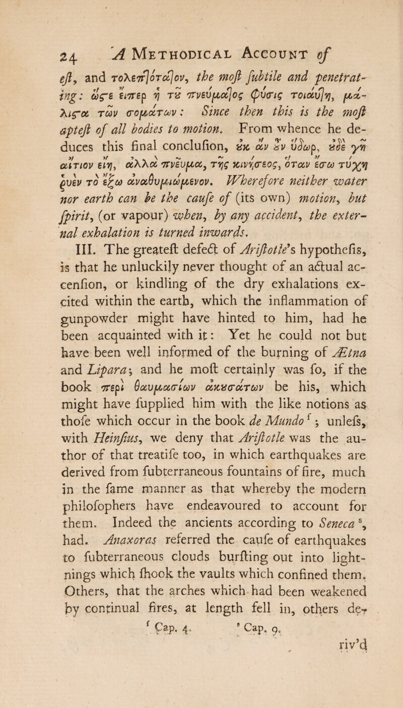 eft, and ToXeTv\bjc£\ov^ the moft fubtile and 'penetrat¬ ing: acre ernep ij r& orvevfzctjog (pvorig Totdvjvj, pd- Xicra rm cropctrav: Since then this is the moft apteft of all bodies to motion. From whence he de¬ duces this final conclufion, ocv Sv v^ap, vbe yy atrtov el'vji dXXol nTveupcu, rvjg jcivvlcreogi oratv sera tvx7! ()vev to e^eo dvaBvpioopcevov. JVherefore neither water nor earth can be the caufe of (its own) motion, but fpirit, (or vapour) when-, by any accident, the exter¬ nal exhalation is turned inwards. III. The greateft defeft of Ariftotle’s hypothefis, is that he unluckily never thought of an adtual ac- cenfion, or kindling of the dry exhalations ex¬ cited within the earth, which the inflammation of gunpowder might have hinted to him, had he been acquainted with it: Yet he could not but have been well informed of the burning of JEtna and Lipara; and he moft certainly was fo, if the book orept OaoptocTtai/ dzvtrdrav be his, which might have fupplied him with the like notions a$ thofe which occur in the book de Mundo{; unlefs, with Heinfms, we deny that Ariftotle was the au¬ thor of that treatife too, in which earthquakes are derived from fubterraneous fountains of fire, much in the fame manner as that whereby the modern philofophers have endeavoured to account for them. Indeed the ancients according to Seneca % had. Anaxoras referred the caufe of earthquakes to fubterraneous clouds burfting out into light¬ nings which fhook the vaults which confined them. Others, that the arches which had been weakened by continual fires, at length fell in, others de? * pap. 4. 8 Cap. qc