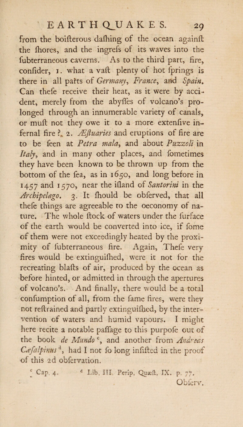 from the boifterous dafhing of the ocean againfl the fhores, and the ingrefs of its waves into the fubterraneous caverns. As to the third part, fire, confider, 1. what a vaft plenty of hot fprings is there in all parts of Germany, France, and Spain, Can thefe receive their heat, as it were by acci¬ dent, merely from the abyffes of volcano’s pro¬ longed through an innumerable variety of canals, or muff not they owe it to a more extenfive in¬ fernal fire 2. JEftuaries and eruptions of fire are to be feen at Petra mala, and about Puzzoli in Italy? and in many other places, and fometimes they have been known to be thrown up from the bottom of the fea, as in 1650, and long before in 1457 an<^ I57°? near iffand of Santorini in the Archipelago. 3. It fhould be obferved, that all thefe things are agreeable to the oeconomy of na¬ ture. The whole flock of waters under the furface of the earth would be converted into ice, if fome of them were not exceedingly heated by the proxi¬ mity of fubterraneous fire. Again, Thefe very fires would be extinguifhed, were it not for the recreating blafls of air, produced by the ocean as before hinted, or admitted in through the apertures of volcano’s. And finally, there would be a total confumption of all, from the fame fires, were they not reflrained and partly extinguifhed, by the inter¬ vention of waters and humid vapours. I might here recite a notable paffage to this purpofe cut of the book de Mundo c, and another from Andreas (Fefalpimsd, had I not fo long infilled in the proof of this 2d obfervation. I Cap, 4. d Lib, ITT Perip, Quseft, IX. p, 77. Obferv.