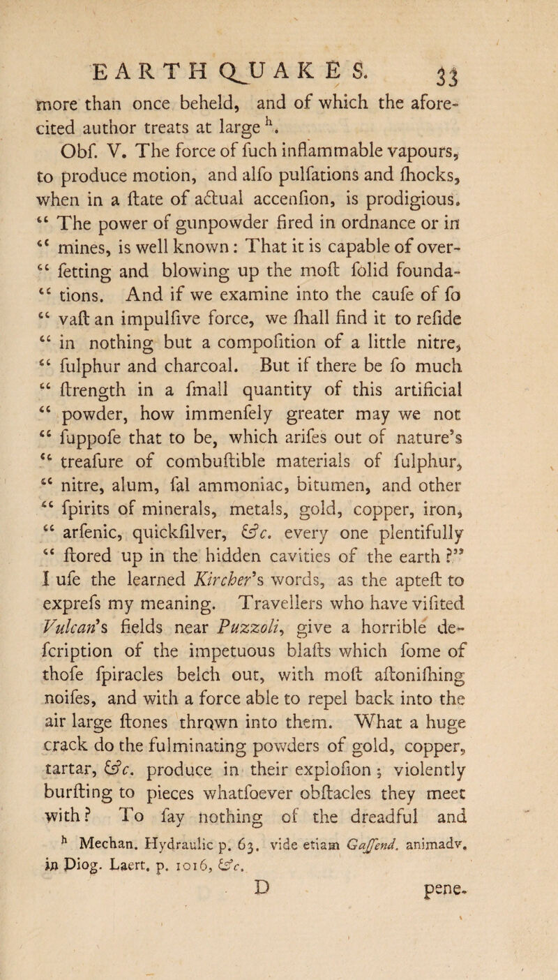 more than once beheld, and of which the afore¬ cited author treats at large h. Obf. V. The force of fuch inflammable vapours, to produce motion, and alfo pulfations and fhocks, when in a Hate of adtual accenfion, is prodigious. 44 The power of gunpowder fired in ordnance or in 44 mines, is well known: That it is capable of over- 44 fetting and blowing up the mod folid founda- 44 tions. And if we examine into the caufe of fo 44 vaft an impulfive force, we fhall find it to refide 44 in nothing but a compofition of a little nitre, 44 fulphur and charcoal. But if there be fo much 44 drength in a fmall quantity of this artificial 44 powder, how immenfely greater may we not 44 fuppofe that to be, which arifes out of nature’s 44 treafure of combudible materials of fulphur, 46 nitre, alum, fal ammoniac, bitumen, and other 44 fpirits of minerals, metals, gold, copper, iron, 44 arfenic, quickfilver, &Y. every one plentifully 44 dored up in the hidden cavities of the earth ?” I ufe the learned Kircber’s words, as the apted to exprefs my meaning. Travellers who have vifited Vulcan’s fields near Puzzoli, give a horrible de** fcription of the impetuous blafts which fome of thofe fpiracles belch out, with mod adonifhing noifes, and with a force able to repel back into the air large dones thrqwn into them. What a huge crack do the fulminating powders of gold, copper, tartar, &c. produce in their explofion ; violently burding to pieces whatfoever obdacles they meet with? To fay nothing of the dreadful and h Meehan. Hydraulic p. 63. vide etiam GaJJ'end. animadv. in Piog. Laert. p. 1016, &c. D pene*