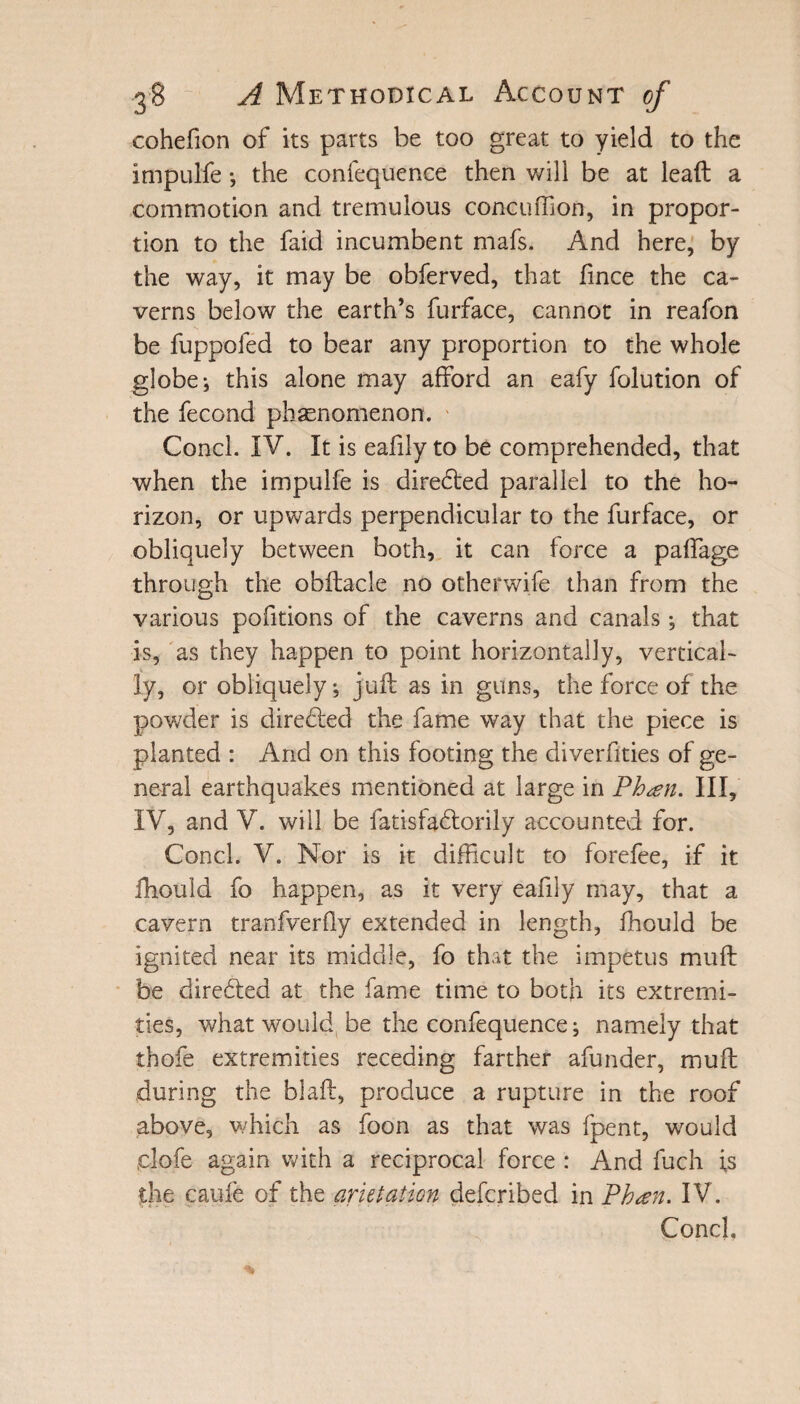 cohefion of its parts be too great to yield to the imputfe ; the confequence then will be at leaft a commotion and tremulous concuffion, in propor¬ tion to the faid incumbent mafs. And here, by the way, it may be obferved, that fince the ca¬ verns below the earth’s furface, cannot in reafon be fuppofed to bear any proportion to the whole globe; this alone may afford an eafy folution of the fecond phenomenon. Conch IV. It is eafily to be comprehended, that when the impulfe is diredted parallel to the ho¬ rizon, or upwards perpendicular to the furface, or obliquely between both, it can force a paffage through the obftacle no otherwife than from the various pofitions of the caverns and canals; that is, as they happen to point horizontally, vertical- ly, or obliquely; juft as in guns, the force of the powder is directed the fame way that the piece is planted : And on this footing the diverfities of ge¬ neral earthquakes mentioned at large in Phsen. Ill, IV, and V. will be fatisfadlorily accounted for. Concl. V. Nor is it difficult to forefee, if it fhouid fo happen, as it very eafily may, that a cavern tranfverfly extended in length, fhouid be ignited near its middle, fo that the impetus muft be directed at the fame time to both its extremi¬ ties, what would be the confequence; namely that thofe extremities receding farther afunder, muft during the blaft, produce a rupture in the roof above, which as foon as that was fpent, would plofe again with a reciprocal force : And fuch is the caufe of the arktation deferibed in Pb<en. IV. Conch