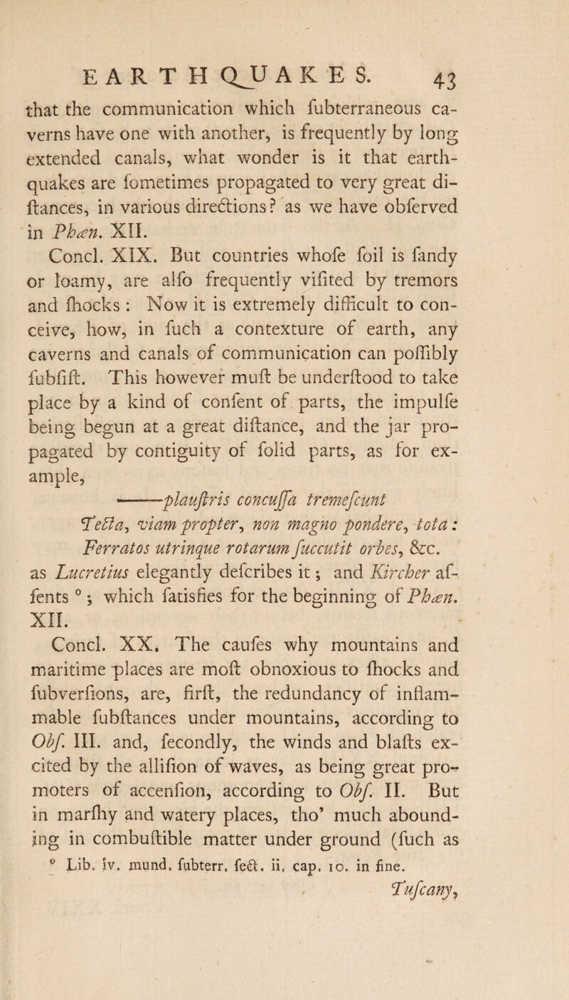 that the communication which fubterraneous ca¬ verns have one with another, is frequently by long extended canals, what wonder is it that earth¬ quakes are fometimes propagated to very great di- ftances, in various directions ? as we have obferved in Phan. XII. Concl. XIX. But countries whofe foil is fandy or loamy, are alfo frequently vifited by tremors and fhocks : Now it is extremely difficult to con¬ ceive, how, in fuch a contexture of earth, any caverns and canals of communication can poffibly fubfifL This however muft be underftood to take place by a kind of content of parts, the impulfe being begun at a great diftance, and the jar pro¬ pagated by contiguity of folid parts, as for ex¬ ample, ---plauftris concujffa tremefcunt Fedla, viam propter, non magno ponder e, tot a: Ferratos utrinque rotarum fuccutit orbes, &c. as Lucretius elegantly defcribes it; and Kircher af- fents 0 *, which fatisfies for the beginning of Phan. XII. Concl. XX. The caufes why mountains and maritime places are moft obnoxious to fhocks and fubverfions, are, firlt, the redundancy of inflam¬ mable fubftances under mountains, according to Obf III. and, fecondly, the winds and blafts ex¬ cited by the allifion of waves, as being great pro¬ moters of accenfion, according to Obf II. But in marffiy and watery places, tho’ much abound¬ ing in combuftible matter under ground (fuch as 0 Lib. iv. jnund. fubterr. fed. ii, cap. io. in fine. Fufcany^