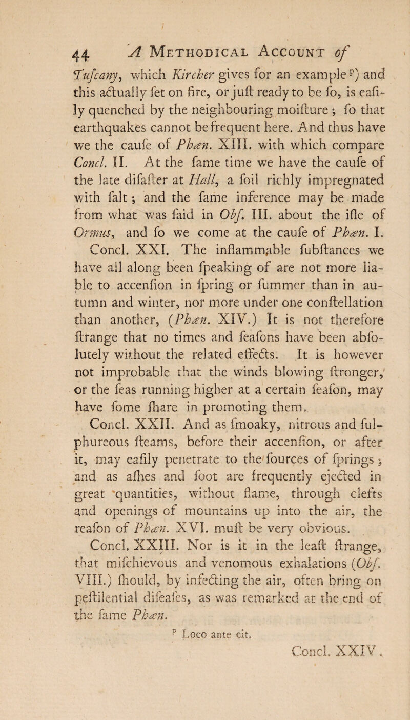 \Pufcany, which Kircher gives for an examplep) and this actually fet on fire, or juft ready to be fo, is eafi- ly quenched by the neighbouring moifture ; fo that earthquakes cannot be frequent here. And thus have we the caufe of Phan. XIII. with which compare Concl. II. At the fame time we have the caufe of the late difafter at Hall, a foil richly impregnated with fait; and the fame inference may be made from what was faid in Obf. III. about the ifle of Ormus, and fo we come at the caufe of Phan. I. Concl. XXI, The inflammable fubftances we have all along been fpeaking of are not more lia¬ ble to accenfion in fpring or fummer than in au¬ tumn and winter, nor more under one conftellation than another, {Phan. XIV.) It is not therefore ftrange that no times and feafons have been abfo- lutely without the related effedts. It is however not improbable that the winds blowing ftronger, or the feas running higher at a certain feafon, may have feme fhare in promoting them. Concl. XXII. And as fmoaky, nitrous and ful- phureous fteams, before their accenfion, or after it, may eafily penetrate to the fources of fprings : and as allies and foot are frequently ejedted in great quantities, without fame, through clefts and openings of mountains up into the air, the reafon of Phan. XVI. muft be very obvious. Concl. XXIII. Nor is it in the leaft ftrange, that mifehievous and venomous exhalations {Obf VIII.) fhould, by infedting the air, often bring on peftilential difeafes, as was remarked at the end of the fame Phan. p Loco ante cit. Concl. XXIV,