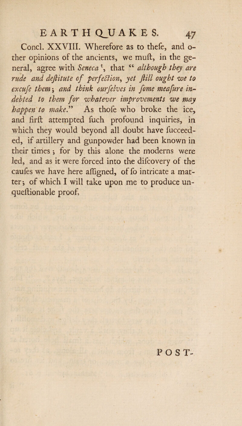 V EARTH QJJ ARES. 47 Concl. XXVIII. Wherefore as to thefe, and o~ ther opinions of the ancients, we mull, in the ge¬ neral, agree with Senecat, that “ although they are rude and deftitute of 'perfection, yet fill ought we to excufe them \ and think ourfelves in fome meafure in¬ debted to them for whatever improvements we may happen to make” As thofe who broke the ice, and firft attempted fuch profound inquiries, in which they would beyond all doubt have fucceed- ed, if artillery and gunpowder had been known in their times •, for by this alone the moderns were led, and as it were forced into the difcovery of the caufes we have here affigned, of fo intricate a mat¬ ter*, of which I will take upon me to produce un- queftionable proof. POST-