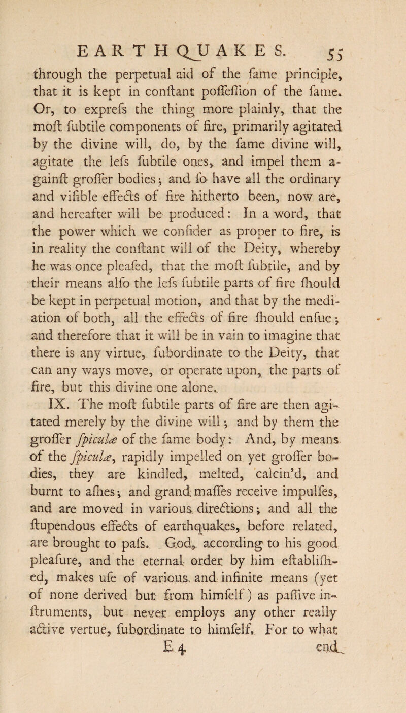 through the perpetual aid of the fame principle, that it is kept in conftant poffeffion of the fame. Or, to exprefs the thing more plainly, that the moll fubtile components of fire, primarily agitated by the divine will, do, by the fame divine will, agitate the lefs fubtile ones, and impel them a- gainfl grofter bodies; and lb have all the ordinary and vifible effects of fire hitherto been, now are, and hereafter will be produced: In a word, that the power which we confider as proper to lire, is in reality the conftant will of the Deity, whereby he was once pleafed, that the moft fubtile, and by their means alfo the lefs fubtile parts of fire fhould be kept in perpetual motion, and that by the medi¬ ation of both, all the effects of fire fhould enfue *, and therefore that it will be in vain to imagine that there is any virtue, fubordinate to the Deity, that can any ways move, or operate upon, the parts of fire, but this divine one alone.. IX. The moft fubtile parts of fire are then agi¬ tated merely by the divine will •, and by them the grofler fpicul^e of the fame body: And, by means of the fpiculce^ rapidly impelled on yet grofter bo¬ dies, they are kindled, melted, calcin’d, and burnt to allies-, and grandmaffes receive impulfes, and are moved in various directions; and all the ftupendous effedts of earthquakes, before related, are brought to pafs. God, according to his good pleafure, and the eternal order, by him eftablifti- ed, makes ufe of various, and infinite means (yet of none derived but from himfelf) as pafiive in- ftruments, but never employs any other really adive vertue, fubordinate to himfelf. For to what E 4 eoeL