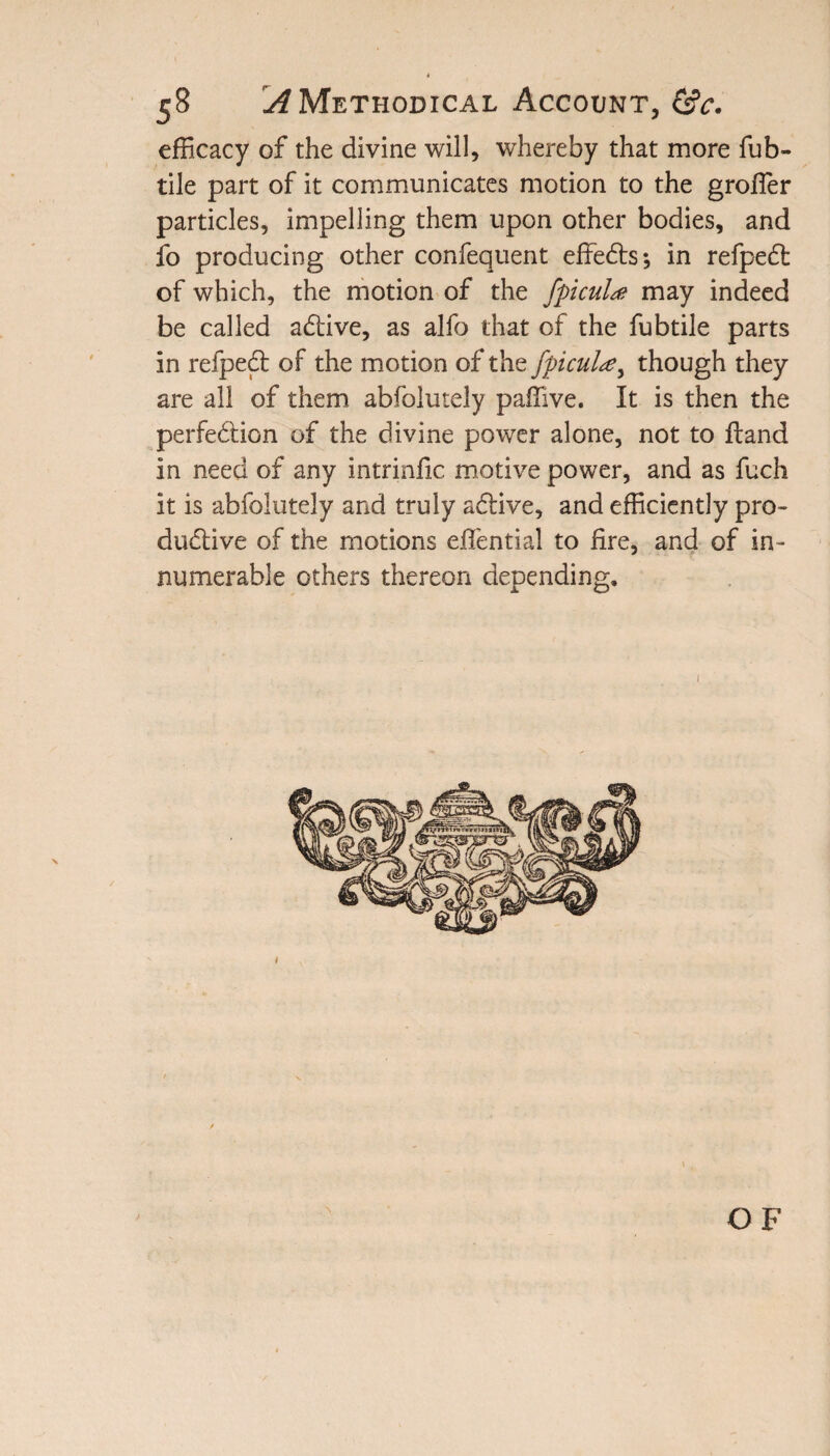 efficacy of the divine will, whereby that more fub- tile part of it communicates motion to the groffier particles, impelling them upon other bodies, and fo producing other confequent effects*, in refpedt of which, the motion of the fpicul# may indeed be called adfive, as alfo that of the fubtile parts in refpedf of the motion of the fpicul#, though they are all of them abfolutely paffive. It is then the perfedtion of the divine power alone, not to ftand in need of any intrinfic motive power, and as fuch it is abfolutely and truly adHve, and efficiently pro- dudtive of the motions effential to fire, and of in¬ numerable others thereon depending.