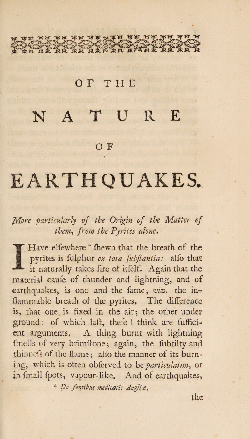 OF THE NATURE O F i EARTHQUAKES. More particularly of the Origin of the Matter of them, from the Pyrites alone. I Have elfewhere a (hewn that the breath of the pyrites is fulphur ex tot a fuhftantia: alfo that it naturally takes fire of itfelf. Again that the material caufe of thunder and lightning, and of earthquakes, is one and the fame; viz. the in^ flammable breath of the pyrites. The difference is, that one is fixed in the air; the other under ground: of which lafl, thefe I think are fuffici- ent arguments. A thing burnt with lightning fmells of very brimflone; again, the fubtilty and thinnefs of the flame; alfo the manner of its burn¬ ing, which is often obferved to bt particulatim, or in fmall fpots, vapour-like. And of earthquakes, a De font il us me die at is Anglia:. the