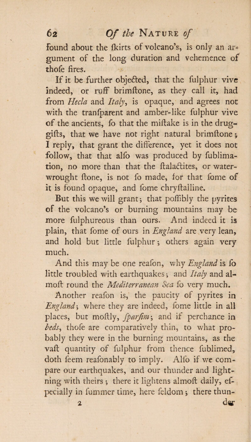 Found about the fkirts of volcano’s, is only an ar* gument of the long duration and vehemence of thofe fires. If it be further objedted, that the fulphur vive indeed, or ruff brimftone, as they call it, had from He cla and Italy, is opaque, and agrees not with the tranfparent and amber-like fulphur vive of the ancients, fo that the miftake is in the drug- gifts, that we have not right natural brimftone; I reply, that grant the difference, yet it does not follow, that that alfo was produced by fublima- tion, no more than that the ftaladlites, or water- wrought ftone, is not fo made, for that fame of it is found opaque, and fome chryftalline. But this we will grant; that poffibly the pyrites of the volcano’s or burning mountains may be more fulphureous than ours. And indeed it is plain, that fome of ours in England are very lean, and hold but little fulphur; others again very much. And this may be one reafon, why England is fo little troubled with earthquakes; and Italy and al- moft round the Mediterranean Sea fo very much. Another reafon is, the paucity of pyrites in England; where they are indeed, fome little in all places, but moftly, fparfim; and if perchance in beds, thofe are comparatively thin, to what pro¬ bably they were in the burning mountains, as the vaft quantity of fulphur from thence fublimed, doth feem reafonably to imply. Alfo if we com¬ pare our earthquakes, and our thunder and light¬ ning with theirs; there it lightens almoft daily, ef- pecially in fummer time, here feldom; there thun- 2 d^r