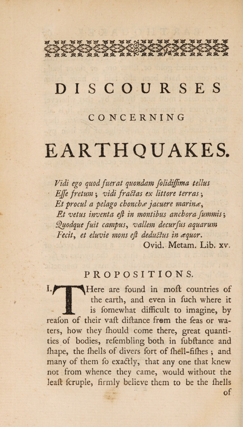 DISCOURSES CONCERNING EARTHQUAKES. Vidi ego quod fuerat quondam folidiffima tellus EJfe freturn \ vidi fratlas ex littore terras; Et procul a pelago chonch# jacuere marine, Et vetus invent a eft in montibus anchor a fummis, Sluodque fuit campus, vallem decurfus aquarum Fecit, et eluvie mons eft dedudius in aquor. Ovid. Metam. Lib. xv. PROPOSITIONS. I.^TT-^Here are found in moft countries of the earth, and even in fuch where it M is fomewhat difficult to imagine, by reafon of their vaft diftance from the feas or wa¬ ters, how they fhould come there, great quanti¬ ties of bodies, refembling both in fubftance and fhape, the fhells of divers fort of fhell-fiffies ; and many of them fo exactly, that any one that knew not from whence they came, would without the lead fcruple, firmly believe them to be the fhells of