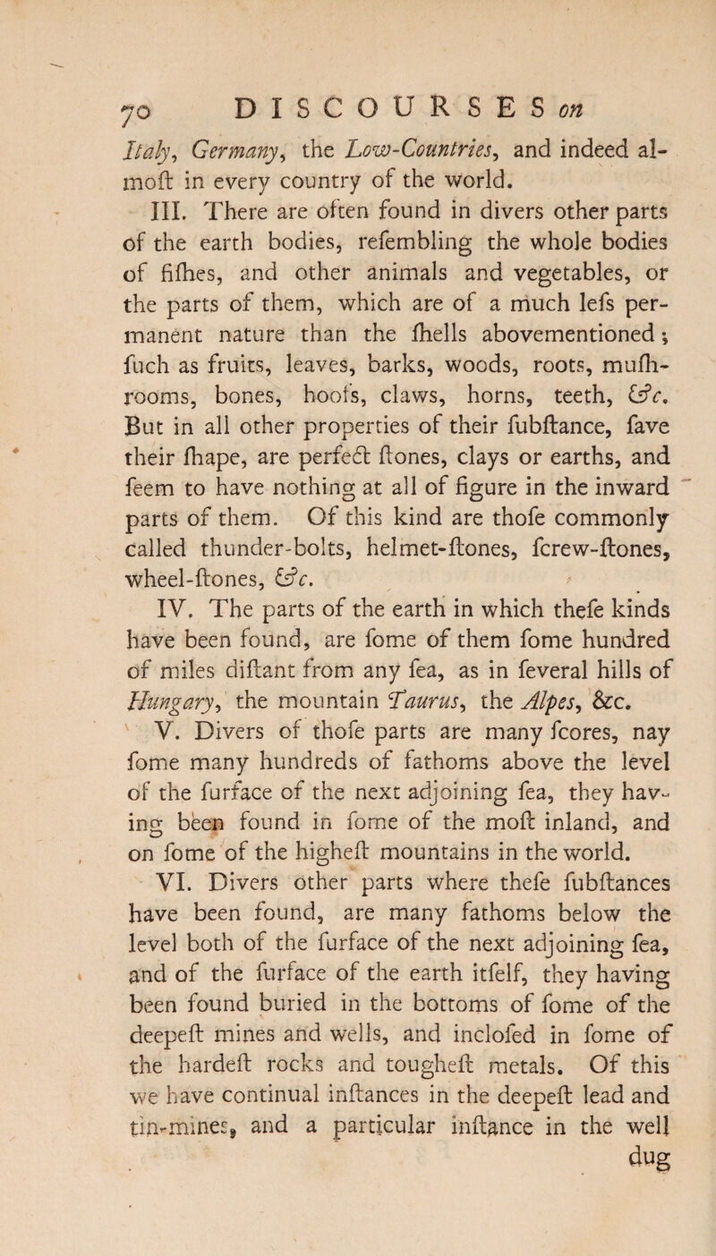 Italy, Germany, the Low-Countries, and indeed al- moft in every country of the world. III. There are often found in divers other parts of the earth bodies, refembling the whole bodies of fifties, and other animals and vegetables, or the parts of them, which are of a much lefs per¬ manent nature than the ftiells abovementioned *, fuch as fruits, leaves, barks, woods, roots, mufti- rooms, bones, hoofs, claws, horns, teeth, &c. But in all other properties of their fubftance, fave their ftiape, are perfe6t ftones, clays or earths, and feem to have nothing at all of figure in the inward parts of them. Of this kind are thofe commonly- called thunder-bolts, helmet-Hones, fcrew-ftones, wheel-ftones, &c. IV. The parts of the earth in which thefe kinds have been found, are fome of them fome hundred of miles diftant from any fea, as in feveral hills of Hungary, the mountain Taurus, the Alpes, &c. V. Divers of thofe parts are many fcores, nay fome many hundreds of fathoms above the level of the furface of the next adjoining fea, they hav¬ ing been found in fome of the moft inland, and on fome of the highefb mountains in the world. VI. Divers other parts where thefe fubftances have been found, are many fathoms below the level both of the furface of the next adjoining fea, and of the furface of the earth itfelf, they having been found buried in the bottoms of fome of the deepeft: mines and wells, and incloled in fome of the hardeft rocks and tougheH metals. Of this we have continual inftances in the deepeft lead and tin-mines* and a particular inftance in the well dug