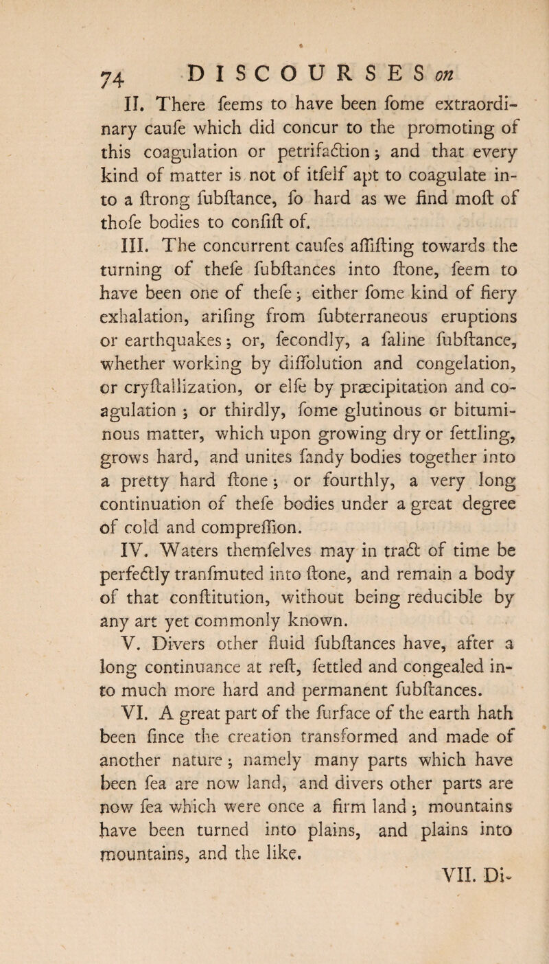 II. There feems to have been fome extraordi¬ nary caufe which did concur to the promoting of this coagulation or petrifadion; and that every kind of matter is not of itfelf apt to coagulate in¬ to a ftrong fubftance, fo hard as we find mofl of thofe bodies to confifb of. III. The concurrent caufes afiifting towards the turning of thefe fubftances into ftone, feem to have been one of thefe; either fome kind of fiery exhalation, arifing from fubterraneous eruptions or earthquakes; or, fecondly, a faline fubftance, whether working by difiblution and congelation, or cryftallization, or eife by precipitation and co¬ agulation ; or thirdly, fome glutinous or bitumi¬ nous matter, which upon growing dry or fettling, grows hard, and unites fandy bodies together into a pretty hard fcone; or fourthly, a very long continuation of thefe bodies under a great degree of cold and compreffion. IV. Waters themfelves may in trad of time be perfedly tranfmuted into (lone, and remain a body of that conflitution, without being reducible by any art yet commonly known. V. Divers other fluid fubftances have, after a long continuance at reft, fettled and congealed in¬ to much more hard and permanent fubftances. VI. A great part of the furface of the earth hath been fince the creation transformed and made of another nature ; namely many parts which have been fea are now land, and divers other parts are pow fea which were once a firm land ; mountains have been turned into plains, and plains into mountains, and the like. VII. Dk