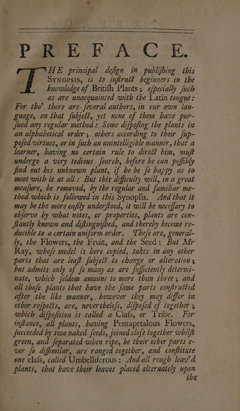 et . &lt;r mE FE A’ Cor. T \HE principal defign in publifbing . this 7 Synopsis, 75 0 infiruct beginners in the | knowledge of Britifh Plants; e/pecially fuch ' as are unacquainted with the Latin tongue: For tho’ there are several authors, in cur own lan- guage, on that fubjett, yet none of them have pur- fued any regular method: Some difpofing the plants in an alphabetical order; others according to their Jup- pofed virtues, or in fuch an unintelligible manner, that a learner, having no certain rule to divett him, muft undergo a very tedious fearch, before he can pofibly Jind out his unknown plant, if he be fo happy as to ° meet with it at all: But this difficulty will, ina great meafure, be removed, by the regular and familiar me- thod which is followed in this Synopfis. And that it may be the more eafily underftood, it will be neceffary to obferve by what notes, or properties, plants are con- tantly known and diftinguifbed, and thereby become re- ducible to a certain uniform order. Thefe are, general- Ray, whofe model is bere copied, takes in any other parts that are leaft fubjed? to change or alteration; but admits only of fo many as are fufficiently determi- nate, which feldom amouni to more than three, and all thofe plants that have the fame parts confirutted after the like manner, bowever they may differ iz other refpecis, are, neverthele/s, difpofed of together 5 which difpofition is called a Clals, or Tribe. For inftance, all plants, having Pentapetalous Flowers, fucceeded by two naked feeds, joined clofe together whilft green, and feparated when ripe, be their other parts e- ver fo diffimilar, are ranged togetber, and conftitute one clafs, called Umbelliferous: And all rough leav’d plants, that have their leaves placed alternately Her tbe: