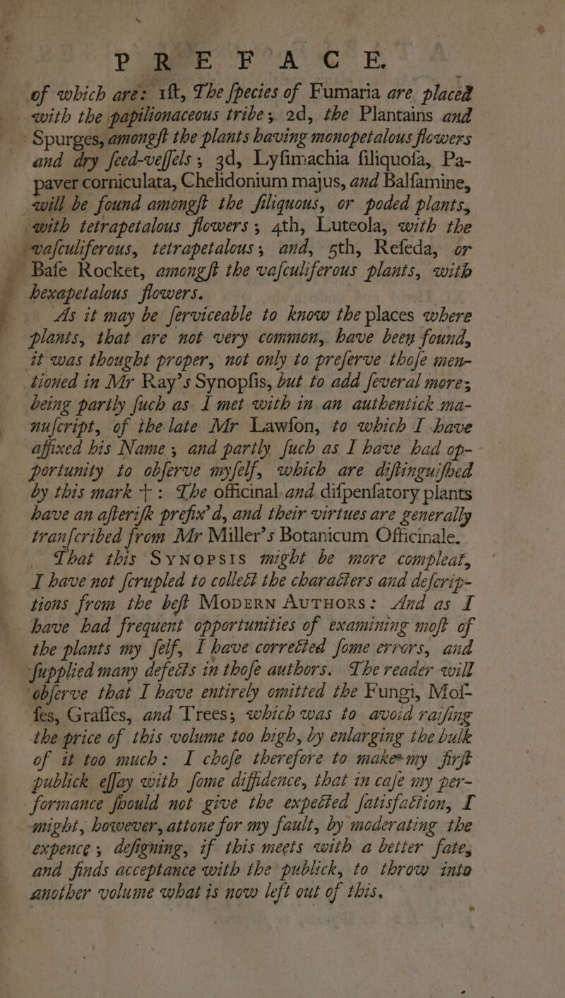 * PU Ree FA CR with the papilionaceous tribe; 2d, the Plantains and and dry feed-veffels ; 3d, Lyfimachia filiquofa, Pa- aver corniculata, Chelidonium majus, avd Balfamine, As it may be ferviceable to know the places where plants, that are not very common,. have been found, tioned in Mr Ray’s Synopfis, but to add feveral more; being parily fuch as I met with in an authentick ma- nufcript, of the late Mr Lawfon, to which I have portunity to obferve myfelf, which are diftinguifbed by this mark +: The officinal.and difpenfatory plants have an afterifk prefix d, and their virtues are generally tranfcribed from Mr Miller’s Botanicum Officinale. _ Lhat this Synopsis might be more compleat, I have not ferupled to collect the charaéters and defcrip- tions from the beft Mopzrn Autuors: And as I the plants my Jfelf, I have corrected fome errors, and fupplied many defects in thofe authors. The reader will ‘obferve that I have entirely omitted the Fungi, Mof- fes, Grafles, and Trees; which was to avoid raifing the price of this volume too high, by enlarging the bulk of it too much: I chofe therefore to makesmy firft publick effay with fome diffidence, that in cafe my per- might, however, attone for my fault, by moderating the expence ,; defigning, if this meets with a better fates and finds acceptance with the publick, to throw into another volume what is now left out of this. — *