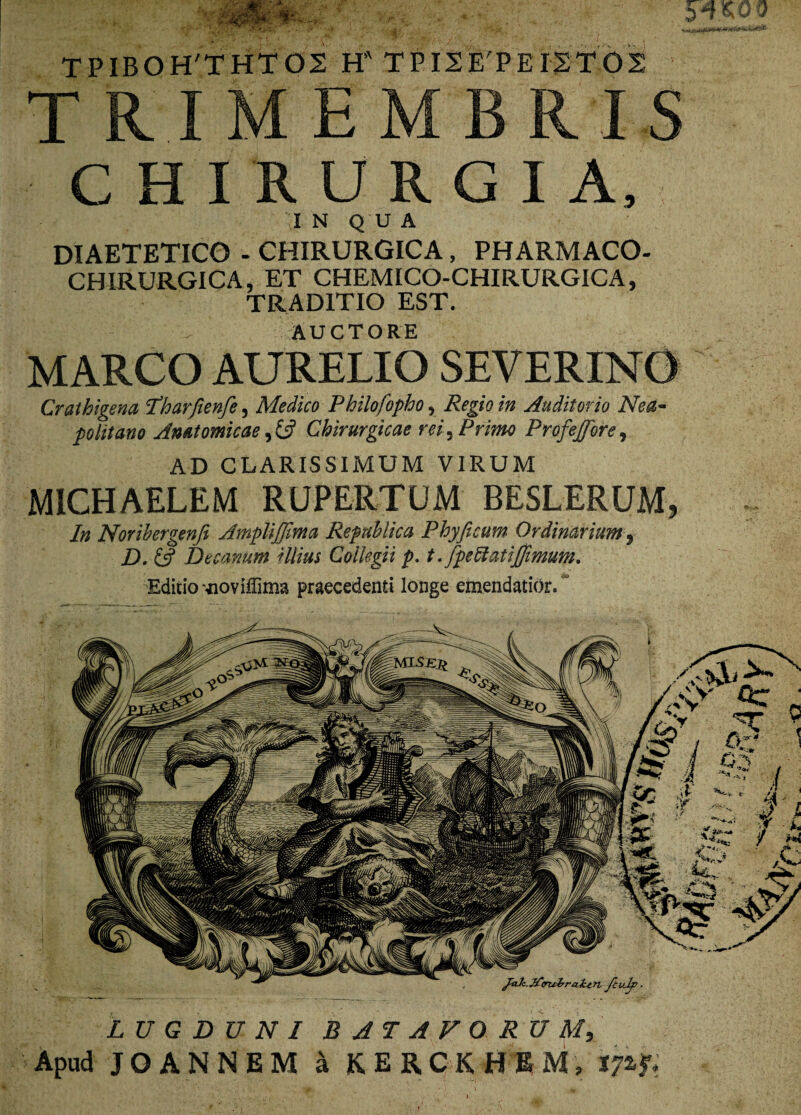 TPIBOH'THT02 HATPI2E'PEI;2T02 TRIMEMBR I S CHIRURGIA, I N Q U A DIAETETICO - CHIRURGICA, PHARMACO- CHIRURGICA, ET CHEMICO-CHIRURGICA, TRADITIO EST. - AUCTORE MARCO AURELIO SEVERINO Crathigena Tharfienfe, Medico Philofopho , Regio in Auditorio Nea¬ politano Anatomicae, fc? Chirurgicae rei, Primo Profeffore, AD CLARISSIMUM VIRUM MICHAELEM RUPERTUM BESLERUM, In Norihergenfe AmpliJJima Repnhlica Phy fi cum Ordinarium 9 D. & Decanum Ulius Collegii p. t.fpettatijfimum. Editio -jioviffima praecedenti longe emendatior. ~ LUGDUNI BATAVORUM, Apud JOANNEM a K E R CKHE M; 17% fi