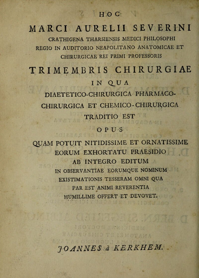 J H O C MARCI AURELII SEVERINI CRATHIGENA THARSIENSIS MEDICI PHILOSOPHI REGIO IN AUDITORIO NEAPOLITANO ANATOMICAE ET CHIRURGICAE REI PRIMI PROFESSORIS TRIMEMBRIS CHIRURGIAE '** « *• * I N Q_U A DI AETETICO- CHIRURGIC A PHARMACO- CHIRURGICA ET CHEMICO-CHIRURGICA TRADITIO EST OPUS QUAM POTUIT NITIDISSIME ET ORNATISSIME EORUM EXHORTATU PRAESIDIO AB INTEGRO EDITUM IN OBSERVANTIAE EORUMQUE NOMINUM EXISTIMATIONIS TESSERAM OMNI QUA PAR EST ANIMI REVERENTIA <* HUMILLIME OFFERT ET DEVOVET. JOARNES a KERKHEM.