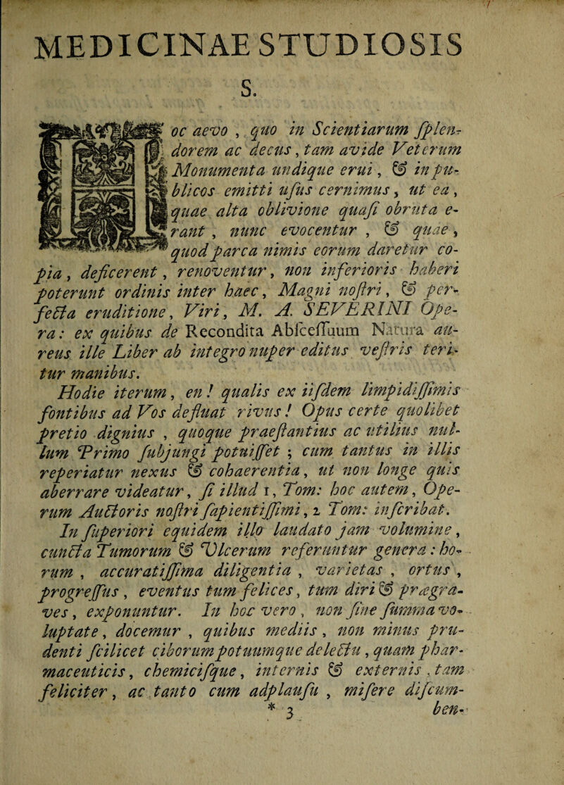 MEDICINAE STUDIOSIS s. oc aevo , quo in Scientiarum ffleiir dorem ac decus, tam avide Veterum Monumenta undique erui, & in fu-. blicQs emitti ufus cernimus > ut ea , quae alta oblivione quafi obruta e- rant , nunc evocentur , & quae, quod fare a nimis eorum daretur co- fia , deficerent, renoventur, non inferioris haberi foterunt ordinis inter haec, Magni nofiri, fer* fella eruditione, Viri, M. A. SEVERINT Ofe- ra: ex quibus de Recondita AbicefTaum Natura au¬ reus ille Liber ab integronuf er editus vefiris teri¬ tur manibus. Hodie iterum, £7/ / qualis ex iifidem limfidijfimis fontibus ad Vos defluat rivus! Ofus certe quolibet fretio dignius , quoque fraefi antius ac utilius mil¬ ium Trimo fubjungi fotuijfiet ; cum tantus in illis referiatur nexus & cohaerentia, ut non longe quis aberrare videatur, fi illud i, Tom: hoc autem, Qfe- rum Aulioris nofiri faf ientijfimi, i Tom: inferibat. In fuferiori equidem illo laudato jam volumine, cunila Tumorum & TJlcerum referuntur genera: ho¬ rum , accuratijfima diligentia , varietas , ortus , frogrejfius , eventus tum felices, dirVS fragra- ves, exfonuntur. In hoc vero , non fine fumma vo- luftate, docemur , quibus mediis , non minus f ru¬ denti ficilicet ciborum fotuumque deleHu, quam fhar- maceuticis, chemicifque, internis & externis . tam feliciter , ac tanto cum adflaufu , mi fer e di ficum- * 3 ben^