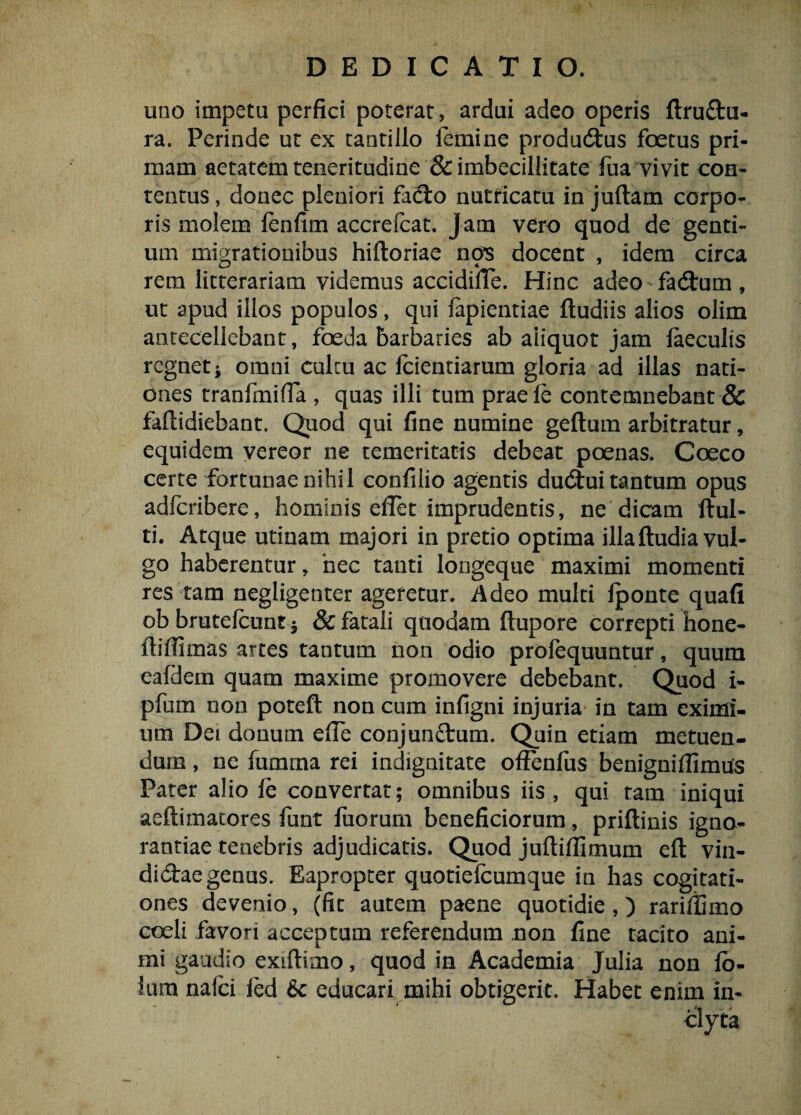 uno impetu perfici poterat, ardui adeo operis ftruftu- ra. Perinde ut ex tantillo iemine produ<Shis foetus pri¬ mam aetatem teneritudine & imbecillitate fua vivit con¬ tentus, donec pleniori fadto nutricatu in juftam corpo¬ ris molem fenfim accrefcat. jam vero quod de genti¬ um migrationibus hiftoriae nos docent , idem circa rem litterariam videmus accidifie. Hinc adeo - fadtum , ut apud illos populos, qui fapientiae ftudiis alios olim antecellebant, foeda barbaries ab aiiquot jam laeculis regnet j omni culcu ac lcientiarum gloria ad illas nati¬ ones tranfmiffa , quas illi tum praele contemnebant & fallidiebant. Quod qui fine numine geftum arbitratur, equidem vereor ne temeritatis debeat poenas. Coeco certe fortunae nihil confilio agentis ducStui tantum opus adferibere, hominis effet imprudentis, ne dicam ftul- ti. Atque utinam majori in pretio optima illaftudia vul¬ go haberentur, hec tanti longeque maximi momenti res tam negligenter ageretur. Adeo multi Iponte quafi ob brutelcunt 3 & fatali quodam ftupore correpti hone- ftiffimas artes tantum non odio prolequuntur, quum eafdein quam maxime promovere debebant. Quod i- pfum non poteft non cum infigni injuria in tam eximi¬ um Dei donum efie conjunftrum. Quin etiam metuen¬ dum , ne fumrna rei indignitate offenfus benigniflimus Pater alio fe convertat; omnibus iis, qui tam iniqui aeftimatores funt fuorum beneficiorum , priftinis igno¬ rantiae tenebris adjudicatis. Quod juftiflimum eft vin- dictaegenus. Eapropter quotiefeumque in has cogitati¬ ones devenio, (fit autem paene quotidie ,) rariffimo coeli favori acceptum referendum non fine tacito ani¬ mi gaudio exiltimo, quod in Academia Julia non fo¬ tam nafci ied 6c educari mihi obtigerit. Habet enim in¬ clyta