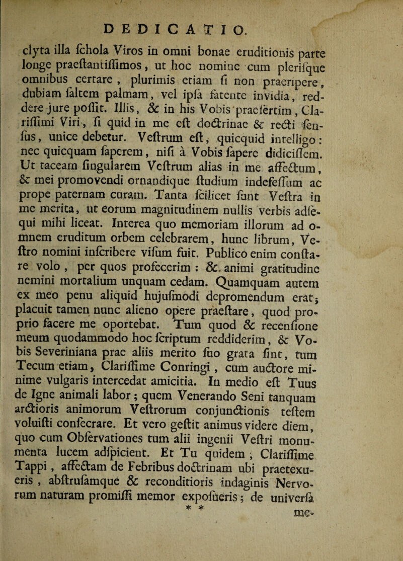 clyta illa fchola Viros in omni bonae eruditionis parte longe praeftantifiimos, ut hoc nomine cum plerilque omnibus certare , plurimis etiam fi non praeripere, dubiam faltem palmam, vel ipla fateute invidia, red¬ dere jure polii t. Illis, 8c in his Vobis praeleram, Cla- rilfimi Viri, fi quid in me elt dodrinae & redi len- fus, unice debetur. Vellrum eft, quicquid intelligo: nec quicquam faperem, nifi a Vobis fapere didicillem. Ut taceam lingularem Veftrum alias in me alfedum, Sc mei promovendi ornandique lludium indefefium ac prope paternam curam. Tanta icilicet lunt Veftra in me merita, ut eorum magnitudinem nullis verbis adie- qui mihi liceat. Interea quo memoriam illorum ad o- mnem eruditum orbem celebrarem, hunc librum, Ve- ftro nomini inlcribere vifum fuit. Publico enim confla¬ re volo , per quos profecerim : &. animi gratitudine nemini mortalium unquam cedam. Quamquam autem ex meo penu aliquid hujulmodi depromendum erat} placuit tamen nunc alieno opere praeftare, quod pro¬ prio facere me oportebat. Tum quod & recenfione meum quodammodo hoc lcriptum reddiderim, & Vo¬ bis Severiniana prae aliis merito luo grata fint, tum Tecum etiam, ClarilHme Conringi, cum audore mi¬ nime vulgaris intercedat amicitia. In medio eft Tuus de Igne animali labor; quem Venerando Seni tanquam ardioris animorum Veftrorum conjundionis teftem voluifti confecrare. Et vero geftit animus videre diem, quo cum Gbfervationes tum alii ingenii Veftri monu¬ menta lucem adfpicient. Et Tu quidem , Clarilfime Tappi, affedam de Febribus dodrinam ubi praetexu¬ eris , abftrulamque & reconditioris indaginis Nervo¬ rum naturam promifli memor expofueris; de univerla