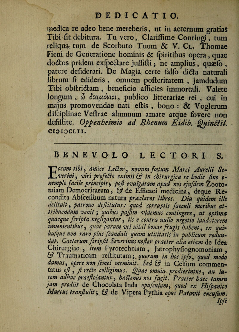 pedica re adeo bene mereberis, ut in aeternum gratias Tibi fit debitura. Tu vero, Clariffime Conringi, tum reliqua tum de Scorbuto Tuum & V. Cl. Thomae Fieni de Generatione hominis Sc Ipiritibus opera, quae do&os pridem exipe&are juffifti * ne amplius, qusefb , patere defiderari. De Magia certe falfo didla naturali librum fi edideris , omnem pofteritatem , jamdudum Tibi obftri&am, beneficio afficies immortali. Valete longum * 3 StoLfJiAnoi* publico litterariae rei , cui in majus promovendae nati eftis , bono : & Voglerum difciplinae Veftrae alumnum amare atque fovere non defiftite. Oppenheimio ad Rhenum Eidib. QuinEtil. CIDIOCLII. BENEVOLO LECTORI S. Eccum tibi , amice Lefflor^ novum foetum Marci Aurelii Se¬ verim ^ viri profefflo eximii Ifi in chirurgica re hodie fine e- xemplo facile principis j poft evulgatam apud nos ejafdem Zooto- miam Democritaeam, (fi de Efficaci medicina, dcque Re¬ condita AbfcefTuum natura praeclaros libros. Diu quidem ille delituit, patrono deftitutus: quod corruptis faeculi moribus at¬ tribuendum venit $ quibus paffim videmus contingere, ut optima quaeque [cripta negligantur, iis e contra nullo negotio laudatorem invenientibus, quae parum vel nihil bonae frugis habent, ex qui- bufque non raro plus fcandali quam utilitatis in publicum redun¬ dat, Caet erum fer ipfit Severinus no fler praeter alia etiam de Idea Chirurgiae , item Fyrotechniam , Jatrophyfiognomoniam , £5? Traumaticam reltitutam y quorum in hoc ipfo, quod modo damus, opere non femel meminit. Sed £5? in Celfum commen¬ tatus efi , fi reffle colligimus. £)uae omnia prodierintne, an lu¬ cem adhuc prae fi olantur^ hafflenus nos fugit. Praeter haec tamen jam prodiit de Chocolata Inda opufculum, quod ex Hifpanico Marcus tranfluliiy (fi de Vipera Pythia opus Patavii ex cujum. Ipfe