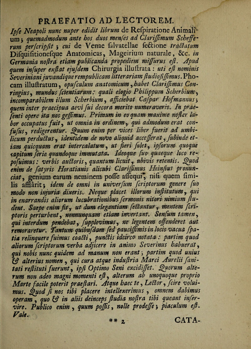 PRAEFATIO AD LECTOREM. * V Ipfe Neapoli nunc nuper edidit librum de Refpiratione Animalr um 3 quemadmodum ante hos duos menfes ad Clariffimum Scheffe- rum per/cripjit 3 cui de Venae falvatellae fedtione trafilatum Difquifitionefque Anatomicas, Mageirium naturale, 6tc. in Germania noftra etiam publicanda propediem miffurus e fi. Apud quem infuper exftat ejujdem Chirurgia illuftrata : uti e fi nominis Severinianijuvandique rempublicam litterariam ftudiofiffimus. Pho¬ cam illuftratum, opufculum anatomicum, habet Clarifiimus Con- ringius, mundus fetentiarum: quali elogio Philippum Scherbium, incomparabilem illum Scherbium, afficiebat Cajpar Hof'mannus quem inter praecipua aevi fui decora merito numer avens. In prae- fenti opere ita nos ge(fimus. Primum in eo quam maxime nofier la¬ bor occupatus fuit, ut omnia in ordinem 5 qui admodum erat con- fufus, redigerentur. Quum enim per vices liber fuerit ad umbi¬ licum perductus, identidem de m*vo aliquid accefierat, fubinde et¬ iam quicquam erat intercalatum, ut fieri /olet, ipforum quoque sapitum ferie quandoque immutata* Ideoque fuo quaeque loco re¬ po fuimus: verbis au filor is, quantum licuit, ubivis retentis. Quod enim de fatyris Horatianis alicubi Clari [fimus Heinfius pronun- ciat, genium earum neminem pofle aflequi* nifi quem fimi- lis afflarit} idem de omni in univerfum feriptorum genere fuo modo non injuria dixeris. Neque placet illorum infiitutumy qui in enarrandis aliorum lucubrationibus fermonis nitori nimium fin¬ dent. Saepe enim fit, ut dum elegantiam fefilantur r mentem feri- ptoris perturbent, nonnunquam etiam invertant. Senfum tamen, qui interdum pendebat, fupplevimus^ ne legentem offenderet aut remoraretur, fitantum quibufdam fed pauciffimis in locis vacua fpa- tia relinquere fuimus coafili, punfilis idcirco notata : partim quod aliorum feriptorum verba adjicere in animo Severinus habuerat, qui nobis nunc quidem ad manum non erant partim quod unius £5? alterius nomen , qui cura atque induftria Marci Aurelii fani- tati refiituti fuerunt, ip fi Optimo Seni excidijfet. Quorum alte¬ rum non adeo magni momenti eft^ alterum ab unoquoque proprio Marte facile poterit praeftari. Jtque haec te, Lefilor, (cire volui¬ mus. Quod fi nos tibi placere intellexerimus , omnem dabimus operam , quo £5? in aliis deinceps ftudia nofira tibi queant infer- vire. Publico enim , quum pojfis, nolle prodeffe 3 piaculum efi. Vale. CATA-