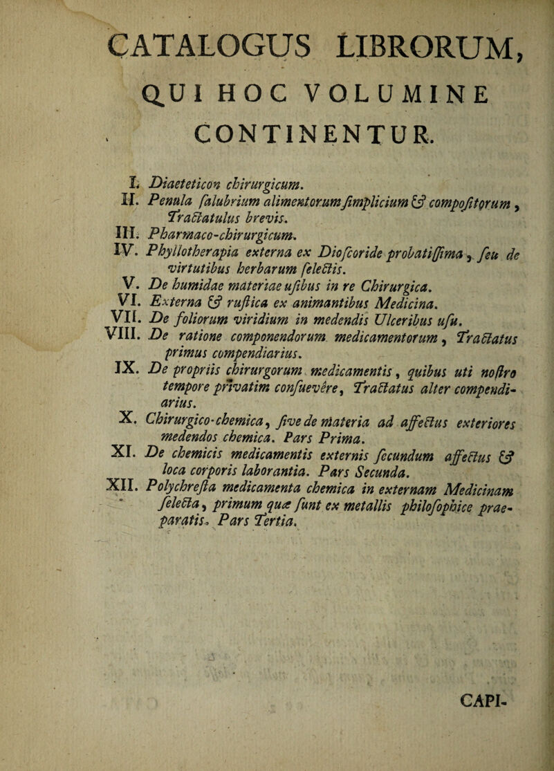 CATALOGUS LIBRORUM, Q.UI HOC VOLUMINE CONTINENTUR. L Diaeteticon chirurgicum. H* Pe mia falubriim alimentorumfimplicium £s? compoJitQrum, Traffiatulus brevis. IIIi Pharmaco-chirurgicum. IV. Phyiiotherapia externa ex Diofcoride proh at i (fima r /eu de virtutibus herbarum fele Elis. V. De humidae materiae ufibus in re Chirurgica. VI. E xterna £5? ruftica ex animantibus Medicina. VII. De foliorum viridium in medendis Ulceribus ufu. VIII. De ratione componendorum medicamentorum, Trattatus primus compendiarius. IX. De propriis chirurgorum medicamentis, quibus uti no/Iro tempore privat im confuevere, Trablatus alter compendi¬ arius. X. Chirurgico-chemica, five de nlateria ad affettus exteriores medendos chemica. Pars Prima. XI. De chemicis medicamentis externis fecundum affeftus fi? loca corporis laborantia. Pars Secunda. XII. Polychrefta medicamenta chemica in externam Medicinam feletta, primum qua funt ex metallis philofophice prae¬ paratis* Pars 'Tertia, CAPI-