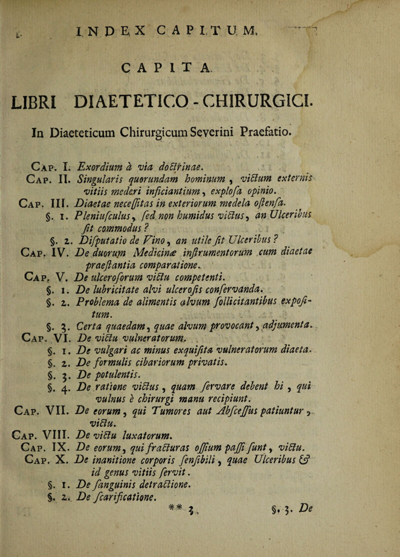 CAPITA LIBRI DIAETETICO - CHIRURGICI In Diaeteticum Chirurgicum Severini Praefatio. Cap. I. Exordium d via doblfinae. Cap. II. Singularis quorundam hominum , viHum externis vitiis mederi inficiant ium, explofa opinio. Cap. III. Diaetae nece (Jit as in exteriorum medela oftenfa. §. i. Pleniufiulusr fed' non humidus viffus, an Ulceribus fit commodus ? §. z. Difiputatio de Pino, an utile fit Ulceribus? Cap. IV. De duorupt Medicin£ infirumentorum cum diaetae praefiantia comparatione Cap. V. De ukeroforum vittu competenti. §. i. De lubricitate alvi ulcerofis confervanda. §. z. Problema de alimentis alvum folli citantibus expofi- tum. . §. 3. Certa quaedam, quae alvum provocant ? adjumenta. Cap. VI. De vihu vulneratorum. . §. 1. De vulgari ac minus exquifita vulneratorum diaeta. §. z. De formulis cibariorum privatis. §. 3. De potulentis. §. 4. De ratione viffus, quam fervar e debent hi , qui vulnus e chirurgi manu recipiunt. Cap. VII. De eorum, qui Tumores aut Ahfceffus patiuntur 5 vi8u. Cap. VIII. De viftu luxatorum. Cap. IX. De eorum, qui fraffuras ofiium paffi funt, Cap. X. De inanitione corporis fenfibili, Ulceribus {fi id genus vitiis fervit. §. I. De fanguinis detraftione. §. z. De fcarificatme. ## 3, §. 3-