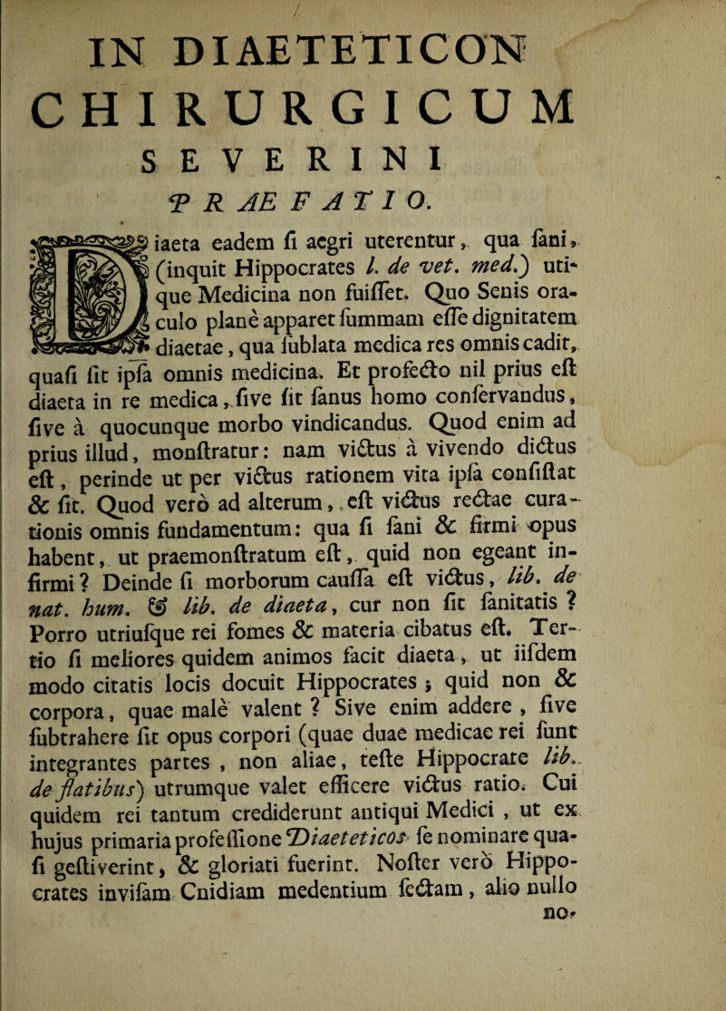 / IN DIAETETICON CHIRURGICUM S E V E R I N I T R AE B A TI O. iaeta eadem fi aegri uterentur, qua fani (inquit Hippocrates l de vet. med.) uti¬ que Medicina non fuifiet. Quo Senis ora¬ culo plane apparet fummam efle dignitatem diaetae, qua lublata medica res omnis cadit, quafi fit ipla omnis medicina. Et profedo nil prius eft diaeta in re medica, five fit fanus homo confervandus, five a quocunque morbo vindicandus. Quod enim ad prius illud, monftratur: nam vidus a vivendo didus eft, perinde ut per vidus rationem vita ipla confidat & fit. Quod vero ad alterum,,eft vidus redae cura¬ tionis omnis fundamentum: qua fi fani & firmi opus habent, ut praemonftratum eft, quid non egeant in¬ firmi? Deinde fi morborum caulfa eft vidus, lib. de nat. 'hum. & lib. de diaeta, cur non fit fanitatis ? Porro utriufque rei fomes & materia cibatus eft. Ter¬ tio fi meliores quidem animos facit diaeta , ut iifdem modo citatis locis docuit Hippocrates quid non & corpora, quae male valent ? Sive enim addere , five fubtrahere fit opus corpori (quae duae medicae rei funt integrantes partes , non aliae, tefte Hippocrate lib de flatibus) utrumque valet efficere vidus ratio; Cui quidem rei tantum crediderunt antiqui Medici , ut ex hujus primaria profeffione ‘Diaeteticos fe nominare qua¬ fi geftiverint, & gloriati fuerint. Nofter vero Hippo¬ crates invilam Cnidiam medentium ledam, alio nuilo no*