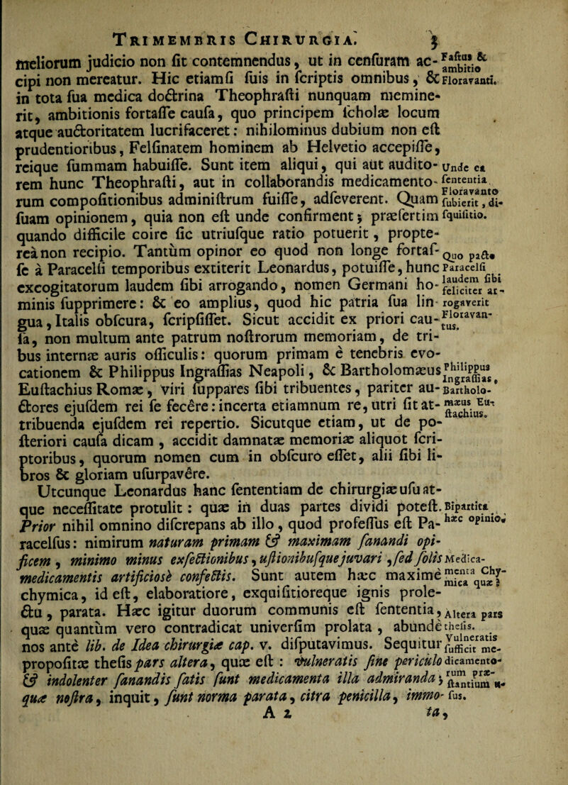 Trimembris Chirurgia; irreliorum judicio non fit contemnendus, ut in cenfuram ac- & cipi non mereatur. Hic etiamfi fuis in (criptis omnibus, & Floravanti. in tota fua medica do&rina Theophrafti nunquam memine¬ rit, ambitionis fortafle caufa, quo principem fcholae locum atque au&oritatem lucrifaceret: nihilominus dubium non eft prudentioribus, Felfinatem hominem ab Helvetio accepifie, reique fummam habuifle. Sunt item aliqui, qui aut audito- Unde et rem hunc Theophrafti, aut in collaborandis medicamento»Fioravamo rum compofitionibus adminiftrum fuifle, adfeverent. Quam fuderit? di fuam opinionem, quia non eft unde confirment 5 praefert i mfquifitio. quando difficile coire fic utriufque ratio potuerit, propte- reanon recipio. Tantum opinor eo quod non longe fortaf-Q^ fc a Paracelfi temporibus extiterit Leonardus, potuifle, hunc Paiaceia excogitatorum laudem fibi arrogando, nomen Germani ho-laudem fibl -o- feliciter ar- minis fupprimere: & eo amplius, quod hic patria fua lin-rogaverit gua, Italis obfcura, fcripfiflet. Sicut accidit ex priori cau-t^°ravan' fa, non multum ante patrum noftrorum memoriam, de tri¬ bus internae auris officulis: quorum primam e tenebris evo¬ cationem &: Philippus Ingraffias Neapoli, &C Bartholomaeus^PP^^ Euftachius Romae, Viri fuppares fibi tribuentes, pariter au * Bartholo- ftores ejufdem rei fe fecere: incerta etiamnum re, utri fit at- tribuenda ejufdem rei repertio. Sicutque etiam, ut de pq- fleriori caufa dicam , accidit damnatas memorias aliquot fcri- ptoribus, quorum nomen cum in obfcuro eflet, alii fibi li¬ bros 8c gloriam ufurpavere. Utcunque Leonardus hanc fententiam de chirurgiae ufu at¬ que neceffitate protulit: quae in duas partes dividi poteft.Bipartita Prior nihil omnino diferepans ab illo, quod profeffiis eft Pa-h*c opini0# racelfus: nimirum naturam primam 13 maximam fanandi opi¬ ficem , minimo minus exfeffionibus ^uftionibufque juvari ^fedfolisMe&c*- medicamentis artificiosi confeffis. Sunt autem ha:c maxime chymica, id eft, elaboratiore, exquifitioreque ignis prole- £i:u, parata. Haec igitur duorum communis eft fententia, Altera pars quse quantum vero contradicat univerfim prolata , abundetheiis. nos ante lib. de Idea chirurgia cap. v. difputavimus. Sequitur propofitae tht&spars altera, quae eft : Vulneratis fine periculo dicamento (3 indolenter fanandis fatis funt medicamenta illa admiranda \ rftu^tiumw- _ - _ • tC • ^ » • qut noftra, inquit, funt norma parata, citra penicilla, immo- fus.