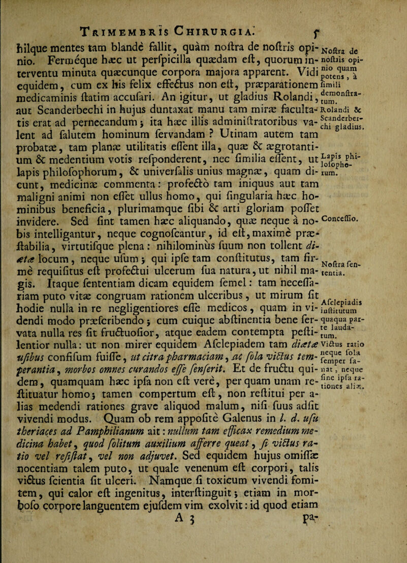 hilque mentes tam blande fallit, quam noftra de noftrls opi-Noftra de nio. Fermeque haec ut perfpicilla quaedam eft, quorum in- nofhis opi- terventu minuta quaecunque corpora majora apparent. Vidi potens equidem, cum ex his felix effe&us non eft, praeparationemfimiii medicaminis ftatim accufari. An igitur, ut gladius Rolandi,?a“.onftr*' aut Scanderbechi in hujus duntaxat manu tam mirae faculta- Rolandi & tis erat ad pernecandum > ita haec illis adminiftratoribus va- lent ad falutem hominum fervandam ? Utinam autem tam probatae, tam piante utilitatis effentilla, quae & tegrotanti- um & medendum votis refponderent, nec fimilia eflent, utf0a£sh|_hi' lapis philofophorum, Se univerfalis unius magnae, quam di- lum. eunt, medicinae commenta; profedto tam iniquus aut tam maligni animi non eflet ullus homo, qui fingularia hxc ho¬ minibus beneficia, plurimamque fibi Sc arti gloriam poflet invidere. Sed fint tamen haec aliquando, quae neque a no-Conceffio' bis intelligantur, neque cognofcantur, id eft, maxime prae- ftabilia, virtutifque plena : nihilominus fuum non tollent di- /eta locum, neque ufum > qui ipfe tam conffitutus, tam firNoftraren me requifitus-eft profe&ui ulcerum fua natura, ut nihil ma-tentia. gis. Itaque fententiam dicam equidem femel: tam neceffa- riam puto vitae congruam rationem ulceribus, ut mirum fit _, . hodie nulla in re negligentiores efle medicos, quam in vi- iaftjtvftum dendi modo praeferibendo j cum cuique abftinentia bene fer- Par* vata nulla res fit fru&uofior, atque eadem contempta pefti~^m*u lentior nulla; ut non mirer equidem Afclepiadem tam diatavi&us ratio nfibus confifum fuiffe, ut citra pharmaciam, ac fola vittus tem-^l perantia, morbos omnes curandos effe fenferit. Et de fru&u qui- nat, neque dem, quamquam hxc ipfa non eft vere, perquam unam re- ftituatur homo5 tamen compertum eft, non reftitui per a- lias medendi rationes grave aliquod malum, nifi-fuus adfit vivendi modus. Quam ob rem appofite Galenus in l. d. ufu theriaces ad Pamphilianum ait; nullum tam efficax remedium me¬ dicina habet, quod folitum auxilium afferre queat, fi vittus ra¬ tio vel refiftat, vel non adjuvet. Sed equidem hujus omittas nocentiam talem puto, ut quale venenum eft corpori, talis vi6his fcientia fit ulceri. Namque fi toxicum vivendi fomi¬ tem, qui calor eft ingenitus, interftinguit 5 etiam in mor- fcofo corpore languentem ejufdem vim exolvit: id quod etiam