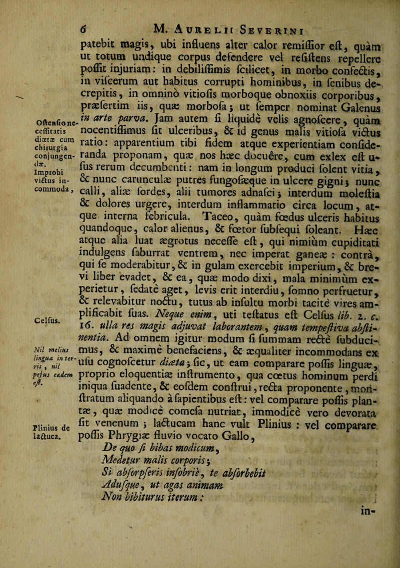 Oftenfionc ceffitatis dixtx cum chirurgia conjungen¬ tia;. Improbi viftus in¬ commoda , Celfus. Nil melius lingua in ter ris , nil pejus eadem e fi. Plinius de laftuca. 6 M. Aurelii Seve^ini patebit magis, ubi influens alter calor remiffior eft, quam ut totum undique corpus defendere vel refiftens repellere poffit injuriam: in debiliffimis fcilicet, in morbo confedis, in vifcerum aut habitus corrupti hominibus, in fenibus de¬ crepitis, in omnino vitiofis morboque obnoxiis corporibus, praefertim iis, quas morbofa y ut femper nominat Galenus in arte parva. Jam autem fi liquide velis agnofcere, quam nocentiflimus fit ulceribus, & id genus malis vitiofa vidus ratio: apparentium tibi fidem atque experientiam confide- randa proponam, qua: nos hasc docuere, cum exlex eft u* fus rerum decumbenti: nam in longum produci folent vitia , &: nunc carunculas putres fungofasque in ulcere gigni j nunc calli, alias fordes, alii tumores adnafci* interdum moleftia & dolores urgere, interdum inflammatio circa locum, at* que interna febricula. Taceo, quam foedus ulceris habitus quandoque, calor alienus, & fcetor fubfequi foleant. H^ee atque alia luat asgrotus necefle eft, qui nimium cupiditati indulgens faburrat ventrem, nec imperat ganeas : contra, qui fe moderabitur, in gulam exercebit imperium, & bre¬ vi liber evadet,^ & ea, quas modo dixi, mala minimum ex¬ perietur , fedate aget, levis erit interdiu, fomno perfruetur, & relevabitur nodu, tutus ab infultu morbi tacite vires am¬ plificabit fuas. Neque enim, uti teftatus eft Celfus lib. z. c. 16. ulla res magis adjuvat laborantem, quam tempefiiva abfti~ nentia. Ad omnem igitur modum fi fummam rede fubduci- mus, 6c maxime benefaciens, & asqualiter incommodans ex ufu cognofcetur diota 5 fic, ut eam comparare poflls linguas, proprio eloquentias inftrumento, qua coetus hominum perdi iniqua fuadente, Sc eofdem conftrui,reda proponente ,mori- ftratum aliquando afapientious eft: vel comparare poflis plan¬ tas, quas modice comefa nutriat, immodice vero devorata fit venenum $ laducam hanc vult Plinius : vel comparare poffis Phrygias fluvio vocato Gallo, De quo fi bibas modicum, Medetur malis corporis j Si abforpferis infobrie, te abforbebit Adufque, ut agas animam Non bibiturus iterum;