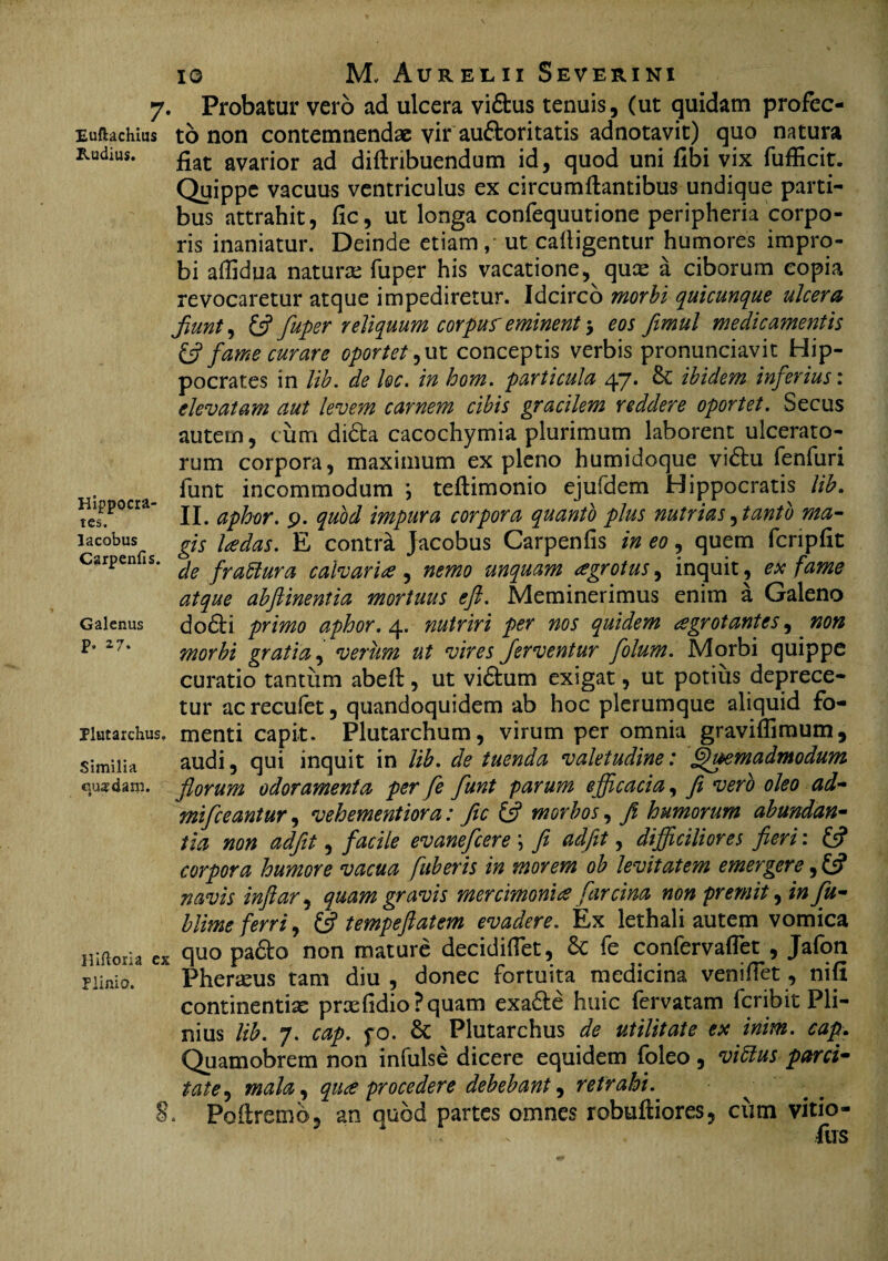 Euftachius Rudius. Hippocra¬ tes. lacobus Carpenfis. Galenus p, 27. Plutarchus. Similia quadam. lliiloria Plinio. 8 10 M, Aureilii Severini Probatur vero ad ulcera vi&us tenuis, (ut quidam profec¬ to non contemnendae vir auftoritatis adnotavit) quo natura fiat avarior ad diflribuendum id, quod uni fibi vix fufficit. Quippe vacuus ventriculus ex circumflantibus undique parti¬ bus attrahit, fic, ut longa confequutione peripheria corpo¬ ris inaniatur. Deinde etiam, ut cafligentur humores impro¬ bi aflidua naturas fuper his vacatione, quas a ciborum copia revocaretur atque impediretur. Idcirco morbi quicunque ulcera Jiunt, (fi fuper reliquum corpuf eminent •> eos fimul medicamentis & fame curare oportet,ut conceptis verbis pronunciavit Hip¬ pocrates in lib. de lec. in hom. particula 47. & ibidem inferius: elevatam aut levem carnem cibis gracilem reddere oportet. Secus autem, cum didla cacochymia plurimum laborent ulcerato¬ rum corpora, maximum ex pleno humidoque vibtu fenfuri funt incommodum ; teflimonio ejufdem Hippocratis lib. II. aphor. p. quod impura corpora quanto plus nutrias, tanto ma¬ gis Udas. E contra Jacobus Carpenfis in eo, quem fcnpfit de fraffiura calvaria, nemo unquam agrotus^ inquit, ex fame atque abfiinentia mortuus eft. Meminerimus enim a Galeno do£li primo aphor. 4. nutriri per nos quidem aegrotantes, non morbi gratia, verum ut vires ferventur folum. Morbi quippe curatio tantum abefl, ut vidtum exigat, ut potius deprece- tur ac recufet, quandoquidem ab hoc plerumque aliquid fo¬ menti capit. Plutarchum, virum per omnia graviflimum, audi, qui inquit in lib. de tuenda valetudine: Quemadmodum florum odoramenta per fe funt parum efficacia, fi vero oleo ad- mifceantur, vehementiora: fic (fi morbos, fi humorum abundan¬ tia non adfit, facile evanefeere \ fi adfit, difficiliores fieri: (fi corpora humore vacua fuheris in morem ob levitatem emergere, (fi navis inftar, quam gravis mercimonia farcina non premit, in fu- blime ferri, (fi tempeftatem evadere. Ex lethali autem vomica quo padto non mature decidifiet, & fe confervaflet , Jafon Pheneus tam diu , donec fortuita medicina venifiet, nifi continentiae prxfidio?quam exa&e huic fervatam feribit Pli¬ nius lib. 7. cap. fo. & Plutarchus de utilitate ex inim. cap. Quamobrem non infulse dicere equidem foleo , viftus parci¬ tate ^ mala, qua procedere debebant, retrahi. . Poflremb, an quod partes omnes robuftiores, cum vitio- fus