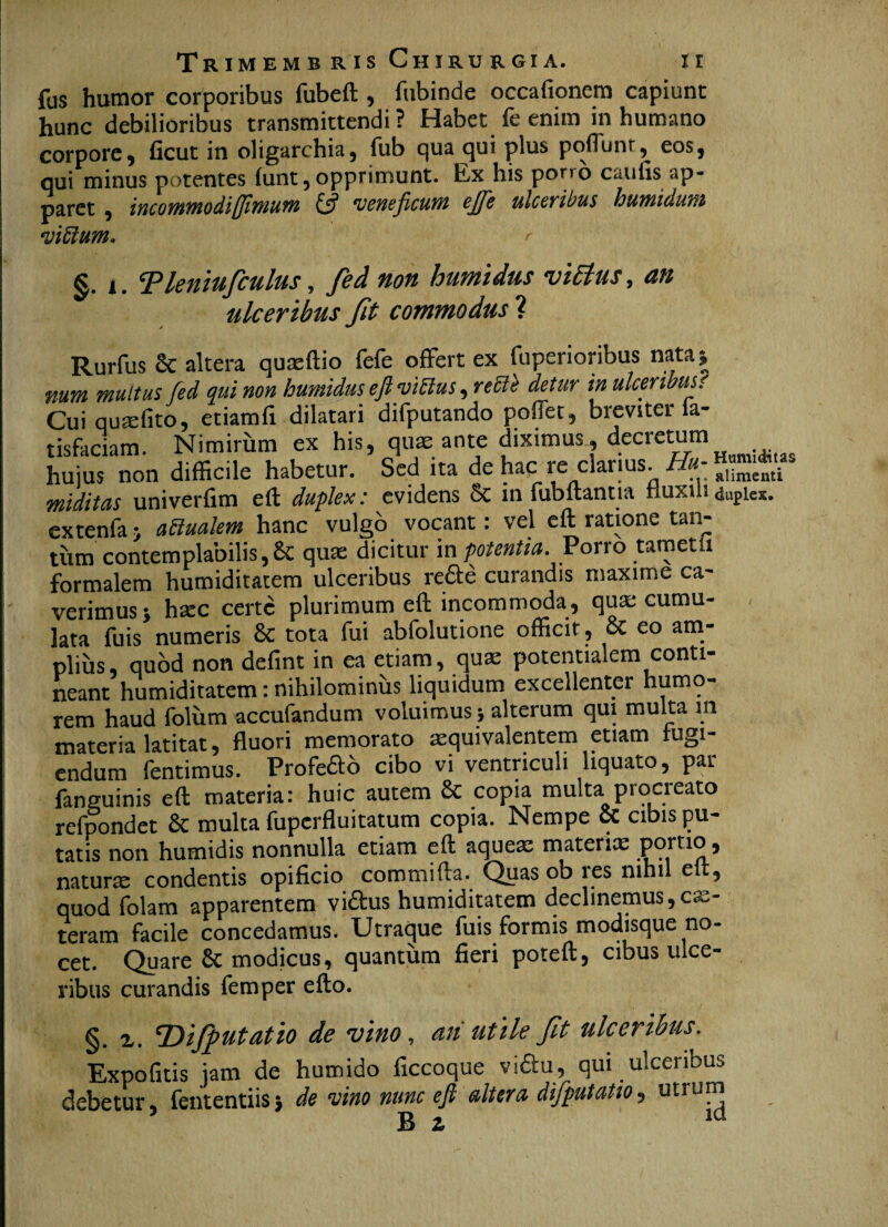 fus humor corporibus fubeft , fubinde occationem capiunt hunc debilioribus transmittendi ? Habet fe enim in humano corpore, ficut in oligarchia, fub qua qui plus poliunt, eos, qui minus potentes (unt, opprimunt. Ex his por,o caulis ap¬ paret , incommodi (fimum & ‘veneficum ejfe ulceribus humi dum viblum. r §. i. 5Pleniufculus, fed non humidus viEtus, an ulceribus Jit commodus ? Rurfus Sc altera quaellio fele offert ex fuperioribus nata | num multus fed qui non humidus efl vittus, rette detur in ulceribus. Cui quaelito, etiamfi dilatari difputando poffet, breviter ia- tisfaciam. Nimirum ex his, quae ante diximus , decretum huius non difficile habetur. Sed ita de hac re clarius “u, nuditas univerfim eft duplex: evidens 5c in fubftantia Huxiuduplex, extenfa j adlualem hanc vulgo vocant: vel eft ratione tan¬ tum contemplabilis, & quae dicitur m potentia. Porro tametti formalem humiditatem ulceribus refte curandis maxime ca¬ verimus j hxc certe plurimum eft incommoda, qua; cumu¬ lata fuis numeris & tota fui abfolutione officit, & eo am¬ plius, quod non defint in ea etiam, quae potentialem conti¬ neant humiditatem: nihilominus liquidum excellenter humo¬ rem haud folum accufandum voluimus; alterum qui multa m materia latitat, fluori memorato aequivalentem etiam fugi¬ endum fentimus. Profeab cibo vi ventriculi liquato, par faneuinis eft materia: huic autem 8c copia multa procreato refpondet 8c multa fuperfluitatum copia. Nempe & cibis pu¬ tatis non humidis nonnulla etiam eft aqueas materia; portio, natura; condentis opificio commifta. Quas ob res nihil eit, quod folam apparentem victus humiditatem declinemus,ex¬ teram facile concedamus. Utraque fuis formis modisque no¬ cet. Quare 8c modicus, quantum fieri poteft, cibus ulce¬ ribus curandis femper efto. §. z. ‘Difputatio de vino, ati utile Jit ulceribus. Expofitis jam de humido ficcoque vi&u, qui ulceribus debetur, fententiisj de vino nunc efi altera difputatio, utrum ’ B a ld