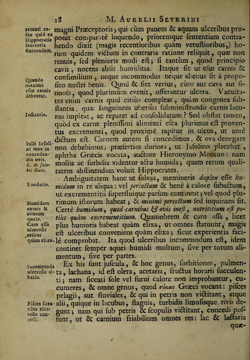 seeenti ca- feo quid ex Hippocratis lententia ftatuendum. Quando maxime efus carnis debeatur. Inftantia. lulii Iafoli- ni mos in conceden¬ dis ovis. L. de faltf- bri diata. Enodatio. Humi dum carnis & ovorum quale. Caro afla ulccrofis ^utilior quam elixa. Incommoda ulcerolls ci¬ baria. Pifces faxa- tiles nlce- rofis con- eelli. magni Praeceptoris 3 qui cum panem & aquam ulceribus pro¬ ponit comparate loquendo, prioremque fententiara contra¬ hendo dixit (magis recentioribus quam vetuftioribus,) ho¬ rum quidem vidtum in contraria ratione reliquit, quae non tenuis, fed plenioris modi eft 3 ii tantum , quod principio cavit, nocens abfit humiditas. Itaque fit ut efus carnis 6e confimilium , neque incommodus neque alienus fit a propo- fito noftri Senis. Quod & fiet verius, cum aut cava aut fi- nuofa, quod plurimum evenit, offerantur ulcera. Vacuita¬ tes enim carnis quid citius compleat, quam congenea fub- flantia qua; fanguinem uberius fub mi ni lirando carnis lacu¬ nas impleat, ac reparet ad coofolidatum ? Sed obftat tamen, quod cx carne pleniffimi alimenti efca plurimus eft proven¬ tus excrementi, quod proxime rapitur in ulcus, ut ante didfcum eft. Carnem autem fi concedimus, & ova denegare non debebimus; prsefertim duriora, ut Jafolino placebat , aphtha Grtecis vocata, au&ore Hieronymo Montuo: nam mollia ac forbilia videntur a6tu humidas quam rerum quali¬ tatem abftinendam voluit Hippocrates. Ambiguitatem hanc ut folvas, memineris duplex efle hu* midum in re aliqua: vel percoctum 6c bene a calore fuba£ium, ut excrementitii fuperfluique parum contineat 3 vel quod plu¬ rimum iftorum habeat 3 & minime percottum fed inquinans fit. Certe humidum, quod carnibus & ovis inefi, nutrititium eft po¬ tius quam ex crement it ium. Quamobrem & caro afla , licet plus humoris habeat quam elixa, ut omnes ftatuunt, magis eft ulceribus conveniens quam elixa 3 ficut experientia faci¬ le comprobat. Ita quod ulceribus incommodum eft, idem continet femper aquei humidi multum, live per totum ali¬ mentum, five per partes. Ex his funt jufcula, & hoc genus, forbitiones, pulmen¬ ta, lachana, id eft olera, acetaria, frudtus horarii bucculen¬ tis nam ftccati fole vel furni calore non improbantur, cu¬ cumeres, & omne genus, quod mkok Grseci vocant: pifces pelagii, aut fluviales, Sc qui in petris non vi&itant, atque alii, quique in lacubus, ftagnis, turbidis limofisque rivis de¬ gunt 3 nam qui fub petris 6c fcopulis vi6titant, concedi pof- funt, ut Sc carnium friabilium omnes res: lac & la&aria quae-