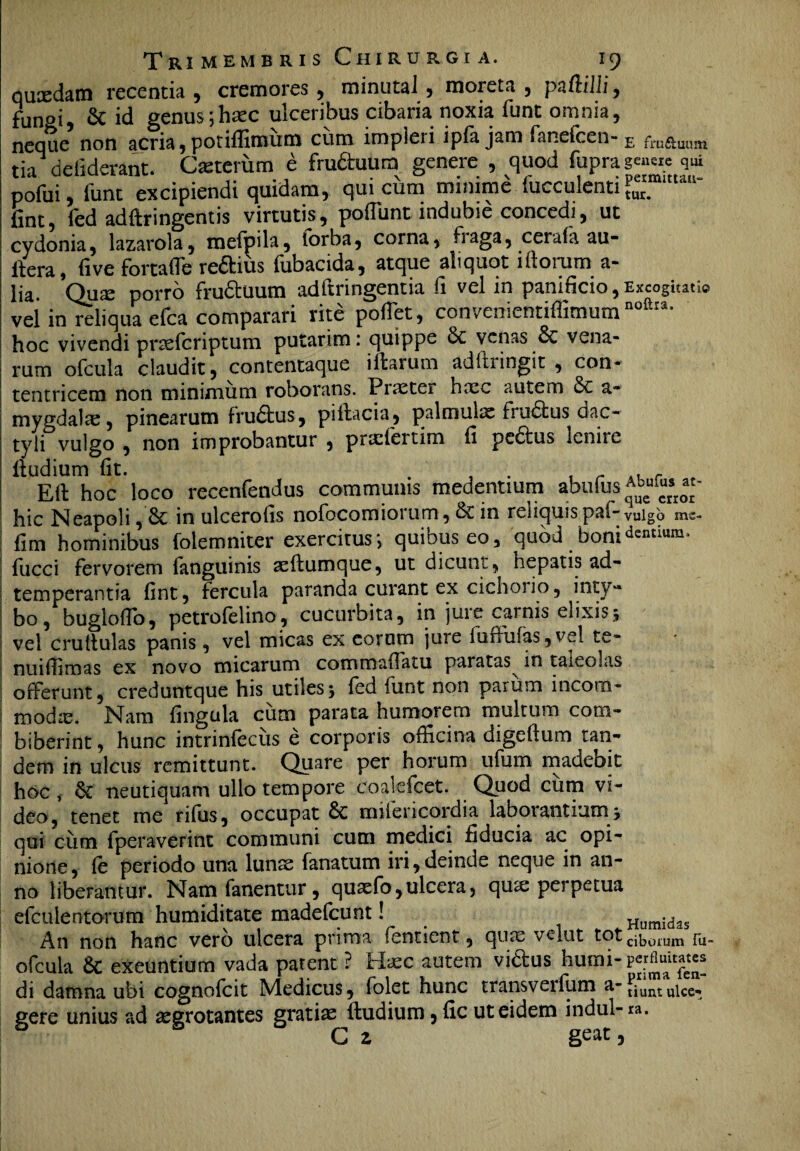 qucedam recentia , cremores, minutal, moreta , pa(lilii, fun»i, & id genus;haec ulceribus cibaria noxia funt omnia, neque non acria,potiflimum cum impleri ipfa jam fanefcen- E fru&uum tia deliderant. Ceterum e frudtuura genere , quod fupra qui pofui, funt excipiendi quidam, qui citra minime faeculenti ?uer'm“u“' fint, led adftringentis virtutis, poflunt indubie concedi, ut cydonia, lazarola, mefpila, lorba, corna, fiaga, cerula uu- ftera, live fortaffe reftius fubacida, atque aliquot i florum a- lia. Quas porro fructuum adltringentia fi vel in panificio , Excogitati© vel in reliqua efca comparari rite pollet, convenientiffimumnoftra* hoc vivendi pnslcriptum putarim: quippe venas 6c vena¬ rum ofcula claudit, contentaque illarum adftringit , con- tentricem non minimum roborans. Procter haec autem a- mygdalae, pinearum frudtus, pillacia, palmulae fru6lus dac¬ tyli vulgo , non improbantur , praefertim li pe£lus leniic iludium lit. , . , r r t Eli hoc loco recenfendus communis medentium abufus «- hic Neapoli,& in ulcerolis nofocomiorum, & in relicuispaf-vnigb mc- lim hominibus folemniter exercitus *, quibus eo, quod boni Antium, lucci fervorem fanguinis aeflumque, ut dicunt, hepatis ad- temperantia fint, fercula paranda curant ex cichosio, inty¬ bo, buglofio, petrofelino, cucurbita, in jure carnis elixisj vel crultulas panis, vel micas ex corom jure fuffufas, vel te- nuifiimas ex novo micarum commallatu paratas in taleolas offerunt, creduntque his utiles j fed funt non parum incom¬ moda. Nam lingula cum parata humorem multum com¬ biberint , hunc intrinlecus e corporis officina digeftum tan¬ dem in ulcus remittunt. Quare per horum ufum madebit hoc ^ 8c neutiquam ullo tempore coalefcet. Quod cum vi¬ deo, tenet me rifus, occupat & milericordia laborantium > qui cum fperaverint communi cum medici fiducia ac opi¬ nione, le periodo una lunae fanatum iri,deinde neque in an¬ no liberantur. Nam fanentur, quaefo, ulcera, qu^e perpetua efculentorum humiditate madefeunt ! Humidas An non hanc vero ulcera prima fenticnt, qiitC velut totc^0iUm fu_ ofcula 6c exeuntium vada patent ? Haec autem vi&us humi-per flutes di damna ubi cognolcit Medicus, folet hunc transveifum tiunt ulce- gere unius ad aegrotantes gratiae Iludium, fic ut eidem indui- ra. G z geat,