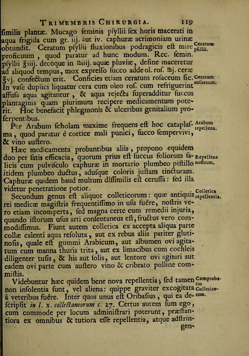 fimilis plantas. Mucago feminis pfyllii fex horis macerati in aqua frigida cum gr. iij. aut iv. caphuras acrimoniam urinae obtundit. Ceratum pfyllii fluxionibus podragicis eft mire^ proficuum , quod paratur ad hunc modum. Rec. femin. pfyllii §iiij. decoque in tfeiiij.aquae pluvi cS j define maceretur ad aliquod tempus, mox expreflo fucco addeol.rof. tfej. cerae |vj. confeftum erit. Conficies etiam ceratum rofaceum fic.ccratum In vate duplici liquatur cera cum oleo rof. cum refriguerint affufa aqua agitantur , & aqua rejefta fuperadditur fuccus plantaginis quam plurimum recipere medicamentum pote» rit. Hoc benefacit phlegmonis & ulceribus genitalium pro- ferpentibus. . , Per Arabum fcholam maxime frequens eft hoc cataplaf- rAe^s ma , quod paratur e cortice mali punici, fucco fempervivi, & vino auftero. Haec medicamenta probantibus aliis , propono equidem duo per fatis efficacia, quorum prius eft fuccus foliorum fa- Repellens i licis cum pulvifculo caphurae in mortario plumbeo piftillo «oftrum. itidem plumbeo du&us, adufque coloris juftam tin&uram. Caphurae quidem haud multum dlffimilis eft cerufla: fed illa videtur penetratione potior. . . Collcticjl Secundum genus eft aliquot colleticorum: quas antiquis repellentia rei medicx magiftris frequentiffimo in ufii fuere, noftris ve¬ ro etiam incomperta, fed magna certe cum remedii injuria, quando iftorum ufus arti confentaneus eft,fru<5tus vero com- modiffimus. Fiunt autem colletica ex accepta aliqua parte collas calenti aqua refoluta, aut ex rebus aliis pariter gluti- nofis, quale eft gummi Arabicum, aut albumen ovi agita¬ tum cum manna thuris trita, aut ex limacibus cum cochleis diligenter tufis, & his aut iolis, aut lentore ovi agitari aut eadem ovi parte cum auftero vino & cribrato polline com- miftis. Videbuntur haec quidem bene nova repellentia j fed tamen comproba non infolentia funt, vel aliena: quippe graviter excogitatacoiietico- a veteribus fuere. Inter quos unus eft Oribafius, qui ea de-iura- fcripfit in l. x. collectaneorum c. 27. Certus autem Fum ego, cum commode per locum adminiftrari poterunt, prasftan- tiora ex omnibus 8e tutiora efle repellentia, atque adftrin- gen-