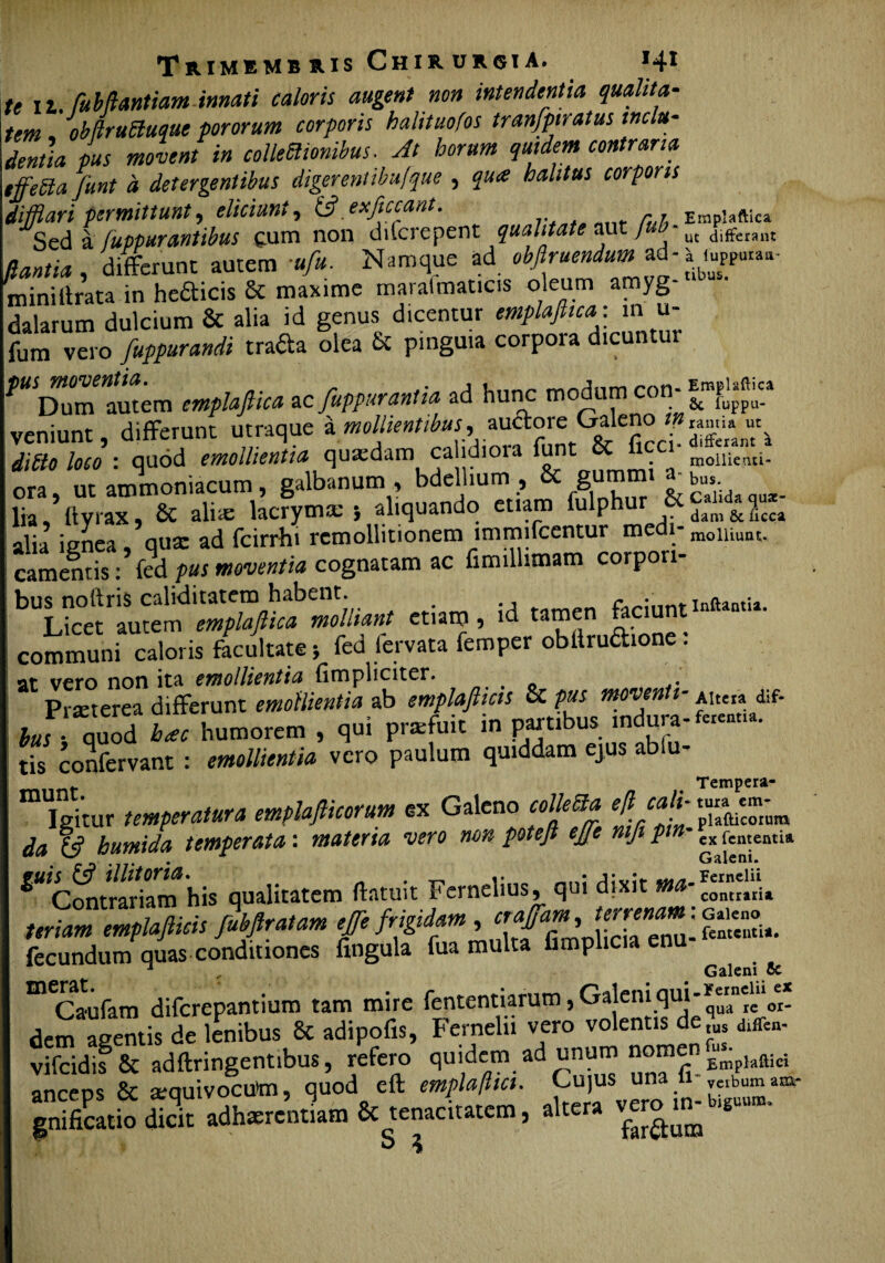 te 11. fu b liant iam innati caloris augent non intendentia qualita¬ tem 'obiruttuquc pororum corporis halituofos tranfptratus inclu¬ dentia pus movent in colle flionibus. At horum quidem contraria tfferia funt d detergentibus digerentibufque , qua halitus corporis difflari permittunt, eliciunt, & exficcant. ,, EMpiaftica Sed a Suppurantibus cum non dilcrepent qualitate aut / ut diffemit flantia, differunt autem ■«/*. Namque ad obftruendum ad-1 mini lirata in he£ticis &c maxime 7 /7 * « ^ dalarum dulcium & alia id genus dicentur emplafiica: m u- fum vero fuppurandi trafta olea & pinguia corpora dicuntur PWDum'autem emplafiica ac fuppurantia ad hunc modum con- “f^*®** veniunt, differunt urraque a mollientibus, auftore Galeno »» dibto loco : quod emollientia quasdam ca ldiora funt 8c ficci- mometui. ora, ut ammoniacum, galbanum , bdellium , & lia ftyrax, & aliie lacrym a: 5 aliquando etiam fulphur &£Ud»?u*- alia ignea, qua: ad fcirrhi remollitionem immifcentur medi-moUiunt. camemis :fed pus moventia cognatam ac fimiUunam corpori¬ bus nollris caliditatem habent. inftantu Licet autem emplafiica molliant etiam, id tamen faciunt communi caloris facultate; fed fcrvata femper obitruaione. at vero non ita emollientia (impliciter. Prteterea differunt emollientia ab emplafticis & pus moventi- Altem dif- faf quod L humorem , qui pnefuit in partibus mdura-^u. tis confervam : emollientia vero paulum quiddam ejus ablu- Tempera- Igitur temperatura emplafticorum ex Galeno colleBa da humida temperata: materia vero non poteji ejje mji ptn cxfcntentia .eJ9 ’ ii'* Galeni. ‘“«tSm his qualitatem Hami. Eeraelius, qui di* urmm mplaJMs fiUlralm fi fit**, trtfin, fecundum quas conditiones fmgula fua multa fimplicia n J “ J - Galeni oc ^Caufam diferepantium tam mire fententiarum, Gaj«”3ul* dem agentis de lenibus & adipofis, Fernelu vero volentis de dtffen- vifcidif & adftringentibus, refero quidem ad unum nomen »-imA anceos & secruivocutai, quod eft emplafttct. Cujus una i mbuma^ SKS adhmrentiatn & tenacitatem, altem