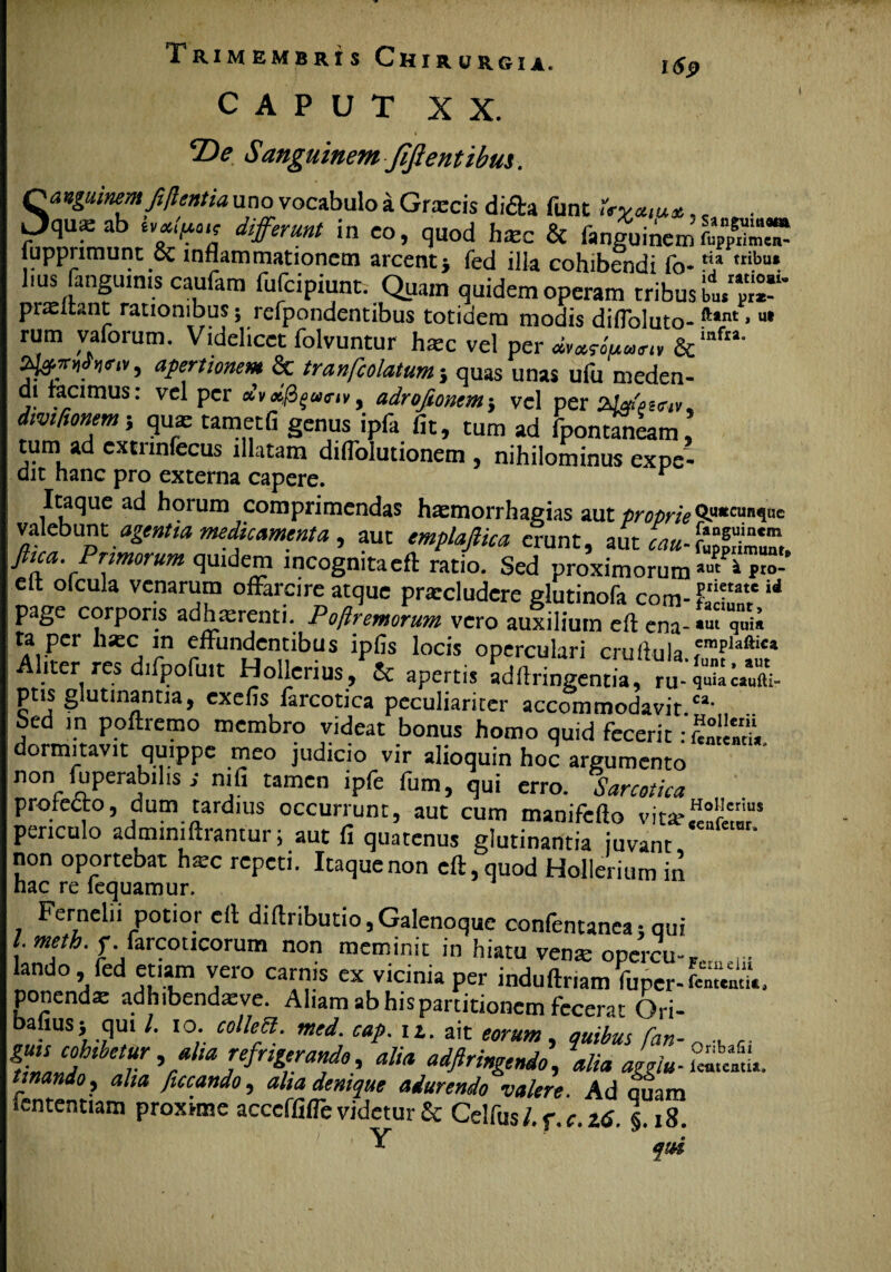 CAPUT XX. T>e Sanguinem Jijtentibus. Sanguinem fi flent ia uno vocabulo a Grxcis dida funt JVy*,**., . qu^ab hfiuo.t differunt in eo, quod hmc & fanguinem&°“ tupprimunt & inflammationem arcent j fed illa cohibendi fo*'? ,ti.bu*. lms fangumis caufam fufcipiunt. Quam quidem operam tribus praeltant rationibus; rcfpondentibus totidem modis difloluto-ftant» ut rum vaforum. Videlicet folvuntur hatc vel per <*»*««««, & mfia' , apertionem & tranfcolatum ; quas unas ufu meden- di tacimus: vel per adrofiontmvel per divifionem; qua; tametfi genus ipfa fit, tum ad fpontfneam tum ad cxtnnfecus illatam diflolutionem , nihilominus expe- dit hanc pro externa capere. Itaque ad horum comprimendas haemorrhagias aut proprie(i^ucaRV'c valebunt agentia medicamenta, aut emplafitca erunt, aut cau-tfZZ, ftica. Primorum quidem incogmtaeft ratio. Sed proximorum p“- eft ofcula venarum offarcire atque prarcludere glutinofa com-E “ page corporis adhaerenti. Poflremorum vero auxilium eft ena- *ut qui* ta per hxc m effundentibus ipfis locis operculari cruiiula 5mPlaftlca Aliter res difpofuit Hollcrius, & apertis adftringentia, ru- qZcZi ptis glutinantia, exefis farcotica peculiariter accommodavit ca‘ Sed in poftremo membro videat bonus homo quid fecerit dormitavit quippe meo judicio vir alioquin hoc argumento non (uperabflis s nifi tamen lpfe fum, qui erro. Sarcotka protecto, dum tardius occurrunt, aut cum manifefto vita*,He£s periculo admimftrantur; aut fi quatenus glutinantia juvant non oportebat hxc repeti. Itaque non eft, quod Hollerium in hac re fequamur. Fernelii potior eft diftributio,Galenoque confentanca 1 qui /. meth. f farcoticorum non meminit in hiatu vente opercu-F. r. lando led etiam vero carnis ex vicinia per induftriam Vuper-fcn.^, ponenda: adhibendteve. Aliam ab hispartitionem fecerat Ori- bafius; qui /. 10. colleH. med. cap. ii. ait eorum, quibus fan- „ r. If TV aKa adfiri”^o, alia aggiu- i™«uti». Unando, aha ficcando, aha denique adurendo valere. Ad quam iententiam proxime acccffifle videtur £c Celfusl.r.c.ztS. 118. qtH