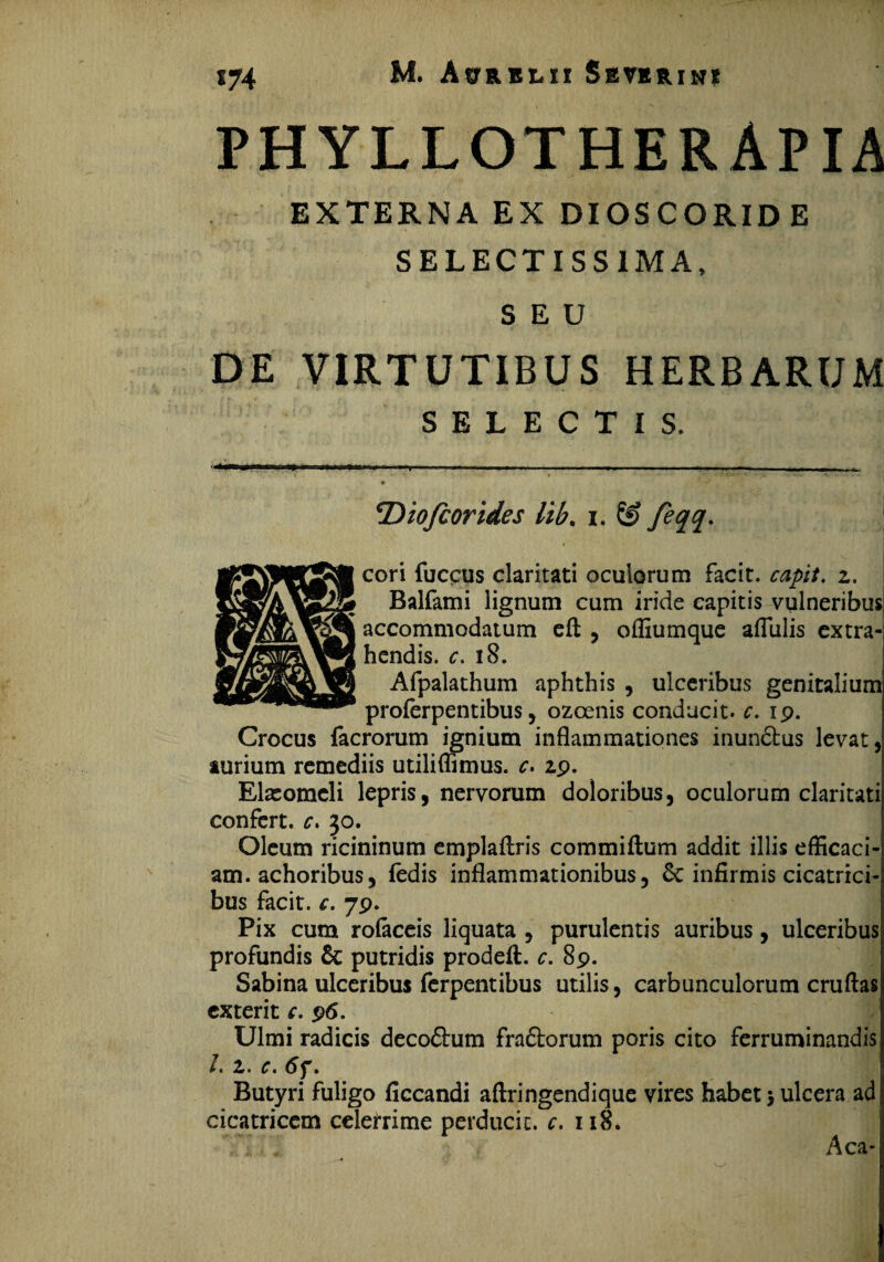 PHYLLOTHERAPIA EXTERNA EX DIOSCORIDE SELECTISS1MA, SEU DE VIRTUTIBUS HERBARUM SELECTIS. Diofcorides lib. i. & feqq. f' cori fuccus claritati oculorum facit, capit, z. Balfami lignum cum iride capitis vulneribus accommodatum eft , ofliumque aflulis extra¬ hendis. c. iS. Afpalathum aphthis , ulceribus genitalium proferpentibus, ozoenis conducit, c. ip. Crocus facrorum ignium inflammationes inunctus levat, aurium remediis utiliflimus. c. zp. Elasomeli lepris, nervorum doloribus, oculorum claritati confert, c, 30. Oleum ricininum emplaflxis commiftum addit illis efficaci¬ am, achoribus, fedis inflammationibus, & infirmis cicatrici¬ bus facit, c. 79. Pix cum rolaceis liquata , purulentis auribus, ulceribus profundis & putridis prodeft. c. 8p. Sabina ulceribus ferpentibus utilis, carbunculorum cruflas exterit c. 96. Ulmi radicis deco&um fra&orum poris cito ferruminandis /. z. c. 6f. Butyri fuligo ficcandi aftringendique vires habet > ulcera ad cicatricem celerrime perducit, c. 118. * Aea-