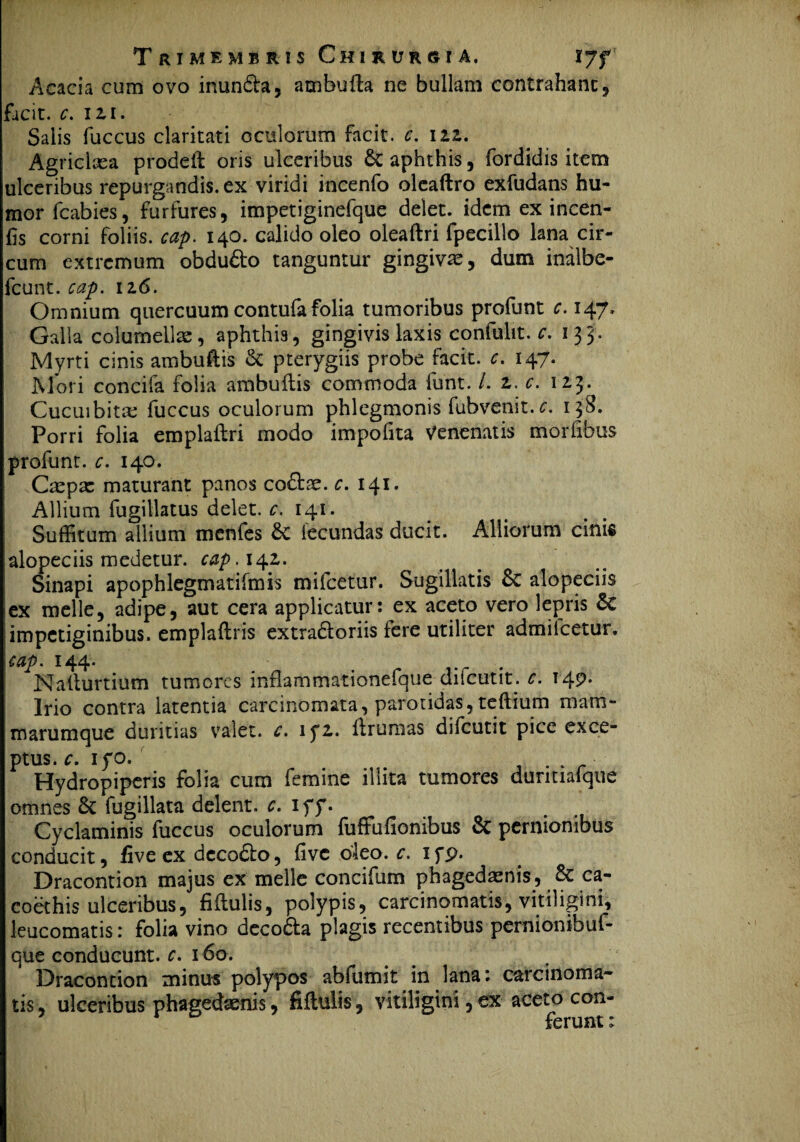 Acacia cum ovo inunda, atnbufta ne bullam contraham, facit, c. 12,1. Salis fuccus claritati oculorum facit, c. 122. Agriclxa prodeil oris ulceribus 6c aphthis, fordidis item ulceribus repurgandis, ex viridi incenfo oleaftro exfudans hu¬ mor icabies, furfures, impetiginefque delet, idem ex incen- hs corni foliis, cap. 140. calido oleo oleaftri fpecillo lana cir¬ cum extremum obdudo tanguntur gingivae, dum inalbe- fcunt. cap. 126. Omnium quercuum contufafolia tumoribus profunt c. 147, Galla columellae, aphthis, gingivis laxis confulit. c. 135. Myrti cinis ambuftis & pterygiis probe facit, c. 147. Mori concifa folia ambuftis commoda funt. /. 2. c. 123. Cucuibitae fuccus oculorum phlegmonis fubvenit.c. 138. Porri folia emplaftri modo impolita Venenatis morlibus profunt. c. 140. Caepae maturant panos codse. c. 141. Allium fugillatus delet, c. 141. Suffitum allium menfes 6c lecundas ducit. Alliorum cinifi alopeciis medetur, cap.i^z. Sinapi apophlegmatifmis mifcetur. Sugillatis &c alopeciis lex meile, adipe, aut cera applicatur: ex aceto vero lepris 5c !impetiginibus, emplaftns extradoriis iere utiliter admiicetur. 'cap. 144. _ > . Nallurtium tumores inflammationefque diicutit. c. T49* Irio contra latentia carcinomata, parotidas, teftium mam¬ marumque duritias valet, c. if2. firumas difcutit pice exce¬ ptus. c. iyo. . Hydropiperis folia cum femine illita tumores duritiafque omnes & fugillata delent, c. iff. . Cyclaminis fuccus oculorum fuffufionibus & pernionibus conducit, five ex decodo, five oleo. c. ifp. Dracontion majus ex meile concifum phagedaenis, & ca¬ coethis ulceribus, fiitulis, polypis, carcinomatis, vitiligini, leucomatis: folia vino decoda plagis recentibus pernionibuf- que conducunt, c. 160. Dracontion minus polypos abfumit in lana: carcinoma¬ tis, ulceribus phagedaenis, fiflulis , vitiligini, ex aceto con¬ ferunt :