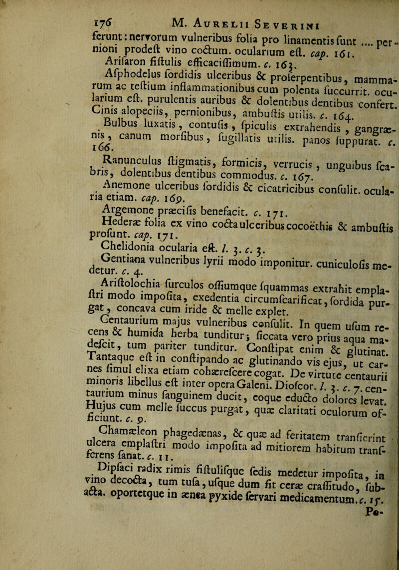 ferunt:nervorum vulneribus folia pro linamentisfunt .... per¬ nioni prodeft vino codum. ocularium eft. cap. i<Si Arifaron fiftulis efficacilfimum. c, 165. | ^ . /i' * n , & proferpentibus, mamma- rum ac tertium inflammationibus cum polenta fuccurrit. ocu- iariutn eft. purulentis auribus & dolentibus dentibus confert Cinis alopeciis, pernionibus, ambuftis utilis, c. 164 Bulbus luxatis, contufis , fpiculis extrahendis , gangrte- ms, canum morfibus, fugillatis utilis, panos luppuraf. r. Ranunculus ftigmatis, formicis, verrucis , unguibus fca- ons, dolentibus dentibus commodus, c. 167. Anemone ulceribus fordidis & cicatricibus confulit. ocula- na etiam, cap. 169. Argemone prascifis benefacit. c. 171. Hedera folia ex vino co£hulceribuscocoethis 6c ambuftis profunt. cap. 171. Chelidonia ocularia eft. /. 3. c. 3. Gentiana vulneribus Jyrii modo imponitur, cuniculofis me- uetur. c. 4. nr^”ft?locIlla ^rculos olfiumque fquammas extrahit empla- itn modo impolita, exedentia circumfcarificat,fordida nur- gat, concava cum iride & meile explet. ^ CS-CaKnU^ vulne!'.ibus c°nfulit. In quem ufum re- ns & humida herba tunditur} ficcata vero prius aqua ma- defcit, tum pariter tunditur. Conftipat enim & glutinat. Tantaque eft in conftipando ac glutinando vis eius, ut car- nes fimul ehxa etiam coharrefcere cogat. De virtute centaurii minoris libellus eft inter opera Galeni. Diofcor. !. t. c. 7. Cen- taurium minus fangumem ducit, coque edudo dolores levat. fidunt^^ me C 'UCCUS Pur§at> flu:e claritati oculorum of- Chamasleon phagedxnas, & qux ad feritatem tranflerint ■ krens famt ^, m°d° ,mPofita ad mitiorem habitum tranf- Dipfaci radix rimis fiftulifque fedis medetur impolita, in JJ?° dnC°f * ’ tU-m tufa>ufclue dum fit ceras craflitudo, fub- afta. oportetque in xnea pyxide fervari medicamentum. <r. if. P«-