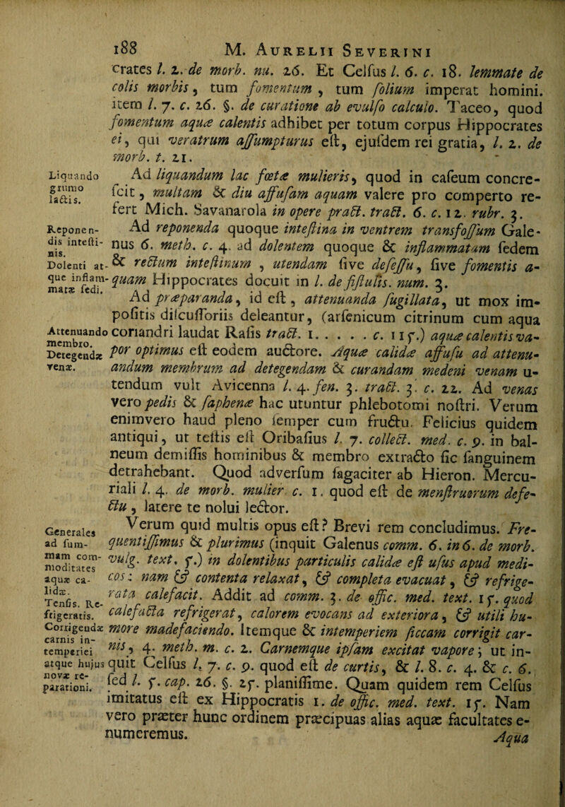 crates 1.z. de morb. mu. z<5. Et Ceifus/. 6. c. 18. lemmate de colis morbis, tum fomentum , tum folium imperat homini, itero /. “j. c. 2,6. §. tsfc curatione ab evulfo calculo. Tf aceo5 quod fomentum aqua calentis adhibet per totum corpus Hippocrates eij qui veratrum affumpturus eft, ejufdem rei gratia, L z. de morb. t. zi. _ Ad liquandum lac foeta mulieris, quod in cafeum concre- icit, multam &c diu affufam aquam valere pro comperto re¬ fert Mich. Savanarola in opere pratt. tradi. 6. c. iz. rubr. 3. Ad reponenda quoque inteftina in ventrem transfoflum Gale- dis mtefti- niis <5. meth. c. 4. ad dolentem quoque £c inflammatam fedetn Doienti at-& relitum inte/linum , utendam live defeffu, five fomentis a- ^Uafn ^*PPocrates docuit in /. de fiftutis.num. 3. Ad pr a paranda, id eft , attenuanda fugillata, ut mox im- pofitis dilcuiToriis deleantur, (arfenicum citrinum cum aqua mcmbiondoCOnandri laLldat Rafls 1.f. I if.) aqua calentis va~ SeJeg^nd* optimus eft eodem au&ore. Aqua calida affufu ad attenu- vens. andum membrum ad detegendam & curandam medeni venam u- tendum vult Avicenna /. 4. fen. 3. 3! r. zz. Ad venas vero pedis &faphena hac utuntur phlebotomi noftri. Verum enimvero haud pleno iemper cum fru&u, Felicius quidem antiqui, ut teitis eft Oribafius l 7. coltedt. med. c. 9. in bal¬ neum demiffis hominibus & membro extra&o fic fanguinem detrahebant. Quod adverfum fagaciter ab Hieron. Mercu¬ riali /. 4. de morb. mulier c. 1. quod eft de menftrmrum defe- & , latere te nolui ledtor. Liquando grumo laftis. Repone n- Generaie» Verum q^d multis opus eft? Brevi rem concludimus. Fre- ad fum- quentijflimus & plurimus (inquit Galenus comm. 6. in6. de morb. jmoditateT' VU&' text' ^ in dolentibus particulis calida eft ufus apud medi- aquas ca- cos: nam & contenta relaxat, £5? completa evacuat, £5? refrige- Tcnfis Kt-rata caiefacit' Addit ad mhm». offte. med. text. ly.quod frigeratis, calefaSta refrigerat, calorem evocans ad exteriora, £5? utili hu - carni 32 madefmendo, item que & intemperiem ftccam corrigit car- temperiei *** 5 4; 2,. Garnemque ipfam excitat vapore \ ut in- atque hujus quit Ceifus L 7. C. P. quod eft de curtis, & /. 8. c. 4. 6c c. 6. 110V2C rC* r 1 1 * 7 r v 1 parationi. jea/. 5*. ^/>. z6. §. zf. planiffime. Quam quidem rem Ceifus imitatus eft ex Hippocratis 1. de offc. med. text. ip. Nam vero praeter hunc ordinem praecipuas alias aquas facultates e- numeremus.