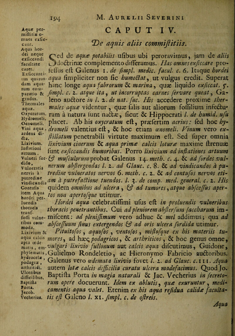 IP4 .Aqu« per- niiftitijc o* CAPUT IV. mncs exfic- cant. Aqua hoi- dci neque exficcandi facultate caret. Exficcanti- um quarun¬ dam aqua¬ rum com¬ paratio & gradus. TJiermales aquae. Oxycratum. Hydromeli. Oenomeli. Vini aqua , ardens di- fta. Lixivium. Inflationi artuum. Vulneri for- dido, V ulneratis nervis a putredine vindicandis Contuli* item Aqua hordei per¬ luendis thoracis tranf- fofli vulne¬ ribus com¬ moda. Lixivium Se aqua calcis apta oede¬ matis , eni- phylematis, hydrocelae , podagrae , arthritidi. Ulceribus difficilibus. Baptifta Forca. Jrteob. Vecheriu*. 23*? aquis aliis commijlitiis. ^ed de aqua potabilis uftbus ubi peroravimus, jam de aliis tjMo&rinae complemento differamus. Has omnes exficcare pro- fefius eft Galenus i. de fimpl. medie, facul c. 6. Itaque hordei aqua {Impliciter non fic humeClat, ut vulgus credit. Superat hanc longe aqua fabrorum St marina, quas liquido exficcat. f. fimpl. c.z. atque ita, ut incorruptas carnes fervare queat ? Ga¬ leno au&ore in L z.denat.fuc. His accedere proxime ther- males aqua videntur , quse falis aut aliorum foftilium infeStu- ram a natura iunt na6tx, ficut St Hippocrati /. de humid. ufu placet. Ab his oxycratum eft, praefertim acrius: fed hoc hy¬ dromeli valentius eft, St hoc etiam oenomeli. Vinum vero ex- /Vtllatum penetrabili virtute maximum eft. Sed fuper omnia lixivium cinerum St aqua prima calcis lotura maxime ftrenuas lunt exficcandis humoribus. Porro lixivium ad inflationes artuum {fi mufculorum probat Galenus 14. meth. c. 4. St ad fordes vul¬ nerum abftergendas l. z. ad Glauc. c. 8. St ad vindicandos a pu¬ tredine vulneratos nervos 6. meth. c. z. St ad contufos nervos eti¬ am d putrefactione tuendos. I. 3. de comp. med. gener ah c. z. His quidem omnibus ad ulcera , {fi ad tumores, atque abfcefius aper¬ tos non apertofique utimur. Hordei aqua celebratiftlrni ufus eft in proluendis vulneribus thoracis penetrantibus. Cui ad pleniorem ab flerfum jacebar um im- mifcent: ad ple m'fimum vero adhuc St mei addimus \ qua ad abjceffiuum ftnus extergendos {fi ad oris ulcera fordida utimur. Pituitofos , aquofos , ventojos, miflofque ex his materiis tu- mores, ad hpodagricos) St arthriticos , St hoc genus omne, vulgari lixivio fullonum aut calcis aqua difeutimus, Guidone* Gulielmo Rondeletio, ac Hieronymo Fabricio auStoribus. Galenus vero oedemata lixivio fovet /. z. ad Glauc. c. 111. Aqua autem lota calcis difficilia curatu ulcera madefacimus. Quod [0. Baptifta Porta in magia naturali St Jac. Vecherius in fecreto- rum opere docuerunt. Idem ex ablutis, qua exuruntur, medi¬ camentis aqua valet. Etenim ex his aqua refidua calida faculta¬ tis eft Galeno l. xi.fimpl. c. de oftreis. Aqua