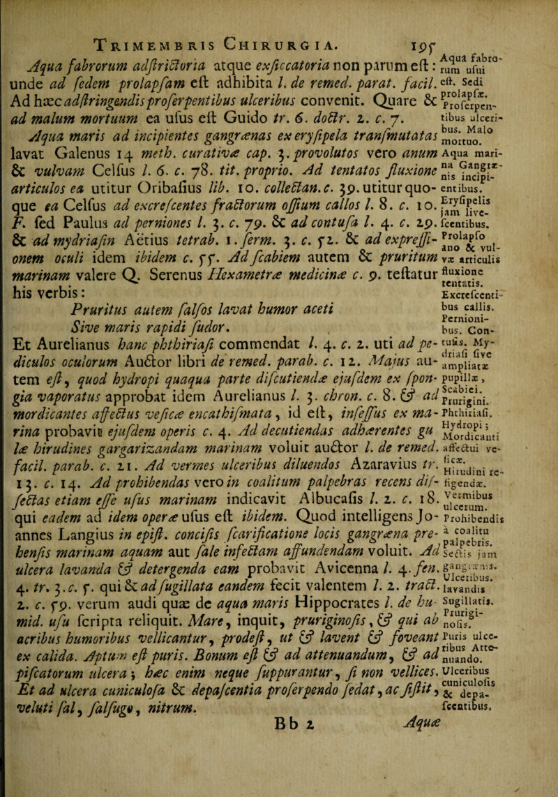 en¬ tibus ulceri¬ bus. Malo Trimembris Chirurgia. i pp Aqua fabrorum adftriffuria atque exficcatoria non parum eft: fum^fuii10 unde ad fedem prolapfam eft adhibita /. de remed. parat, facti.eft- Scdi Ad hxie adflringendis proferpentibus ulceribus convenit. Quare & pTofe^f’ ad malum mortuum ea ufus eft Guido tr. 6. doblr. z. c. 7. Aqua maris ad incipientes gangrenas ex eryftpela tranfmutatas moituo> lavat Galenus 14 meth. curativ£ cap. 3.provolutos vero anum Aqua mari- & vulvam Celfus /. 6. c. 78. tit. proprio. Ad tentatos fluxione ^ipi* articulos ea utitur Oribafius lib. 10. colleblan.c. 39. utitur quo- entibus, que ea Celfus ad excrefcentes frablorum offium callos 1.8. c. 10. Ffed Paulus ad perniones l. 3. c. 79. & ad contufa l. 4. c. 29. icentibus. & ad mydriafin Aetius tetrab. i.jferm. 3. c. f2. 6c ad exprejfi- a£f°ui- onem oculi idem ibidem c. f f. Ad fcabiem autem & pruritum articulis marinam valere Q. Serenus Hexametri medicina c. 9. teftatur fluxi0?c , . . . tentfitis. his verbis : Excrefcctwi- Pruritus autem falfos lavat humor aceti bus callis. n. . . ,. Jr . Permom- dive maris rapidi Juclor. 4 bus. con- Et Aurelianus hanc phthiriafi commendat /. 4. c. 1. uti ad pe- tufis. My- diculos oculorum Audior libri de remed. parab. c. 12. Majus au- ampliata? tem eft, quod hydropi quaqua parte difcutiendx ejufdem ex fpon* pupiii*, gia vaporatus approbat idem Aurelianus l. 3. chron. c. 8. & adP^rigini. mordicantes afjeblus veftece encathifmata, id eft, infeffus ex ma-Phthiriafi. rina probavit ejufdem operis c. 4. Ad decutiendas adharentes gu caiui l<z hirudines gargarizandam marinam voluit audior l. de remed. affe&ui ye~ facil. parab. c. 21. Ad vermes ulceribus diluendos Azaravius tr. ^dinirc_ 13. c. 14. Ad prohibendas vexo in coalitum palpebras recens dif- figenda:. fettas etiam effe ufus marinam indicavit Albucafis /. 2. c. 18• qui eadem ad idem oper<euhis eft ibidem. Quod intelligens Jo- Prohibendis annes Langius in epift. concifis fcarificatione locis gangrena pre* henfis marinam aquam aut fale infeblam affundendam voluit. Ad Seftis jam ulcera lavanda £s? detergenda eam probavit Avicenna/. 4 4. tr. 3.c. f. qui&adfugillata eandem fecit valentem /. 2. trabi.dandis 2. c. f9. verum audi quas de aqua maris Hippocrates L de hu- sugillati». mid. ufu feripta reliquit. Mare, inquit, pruriginofis $ qui ab ^^f1' acribus humoribus vellicantur, prodeft, ut & lavent & foveant Puris jhee- ex calida. Aptum eft puris. Bonum eft (ft ad attenuandum, & ^uando! pifcatorum ulcera ; h<ec enim neque fuppurantur, fi non vellices. Ulceribus^ Et ad ulcera cuniculofa &: depajcentia proferpendo fedat, ac fiftit, ^nIdceup°.ls veluti fal, falfugo, nitrum. fccntibus.