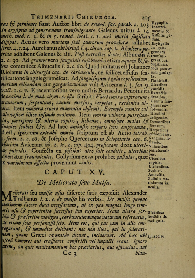 ras & perniones fanat Au6lor libri de remed. fac. par ab. c. zoj.fnyt^.s* In eryfipela ad gangrenam tranfmigrmte Galenus utitur l 14. meatis1 & nieth. med. c. 3. & in f. remed. local. c. 1. acri muria fugillata diffipat. Actius vero muriam fedi puerorum provoluta adhibet Er^ipeiis ferm.4.c. 14. Aureihnmphthiriafi l. 4.chron. cap. 2. Ad/w-in san- adhibent Galenus k alii. Fofi extrattos dentes Albucafis /.SS- 2,. 30, Ad grumos vexo J>'anguinis exfolvendos zimtn aquam &fa- gentibus. Iem commifcet Albucafis L z.c. 60, Quod imitatuseiljohannessedfp“ero- 'liolanus in chirurgia cap. de carbunculo, ne fcilicet cfFulus fca-rum rificatione fanguis grumefeat. Ad[anguifugam e gula repellendam, Fhthimjff. nuriam ebibendam aut gargarizandam yult Avicenna /. }./*». 9. Wceribos* 'rabi, i.c.y, E recentioribus vero no liris Bernardus Penotus ita \zoxalme l. de med. chym. c. ijlo feribit: Valet contra viperarum > dentibus. iraneorum, ferpentum, canum morfus, herpetas , exedentia ul era. item vulnera eruor e manantia objlruit. Exempto ramice cal Livendi*. 'ulo vefica illice infunde oxalmen. Item contra vulnera putrefeen~ ia, porrigines £5? ulcera capitis, lichenas, omnefque malas £5? )emoriibus luentes fcabies &c. Ad htec ambuftis corporis locis empyreutna , ^uumb* delt, ignis vim extrahi muria feriptum ell ab Aetio ^/r^.efthfomenis. [.ferm. 2. r. 26. & jofepho Quercetano in Sclopetario cap. 6.|;^uini ft Muriam Avicenna //£. 2. /r. 2. 494.proficuam dixit ulceri* vinctibus us putridis. Confc£fca ex pifeibus atro fale conditis, ulceribus gMrefcenti- dveriatur fraudulentis. Collyrium ex ea prohibet pufiulas , quae ulceribus jx vario larum affebtu proveniunt oculis. CAPUT XV. fDe Melicrato Jive Mulfa. capitis. Lichenibus* Scab:ei. Ambuftis. Ptsftulis va¬ lidarum i«t ©culis* Melicrati feu mulfa ufus diferete fatis expofuit Alexander Trallianus /. 2. c. de mulfa his verbis : De mulfa quoque mtionem facere duxi necejfarium, ut ex qua magnos longo fem¬ oris ufu £5? experientia fucceffius fim expertus. Nam ulcera for- ujceribu* ida & prafertim maligna, carbunculorumque naturam referentia, fordidis fit ac etiam fola perfanaffe fio. Item eos ^ qui pus jam in alio con -mall*’tus* regarant, £5? immodice dolebant: nec non illos, qui in ji der at i- tem, quam Graeci c-qxkAcv dicunt, inciderant. Ad heee ubisphtede» 1 fofi humores aut crafflores conft ricti vel impacti erant. Ignoro utem, an quis medicamentum hoc praeclarius, aut efficacius, aut Cc i blan-