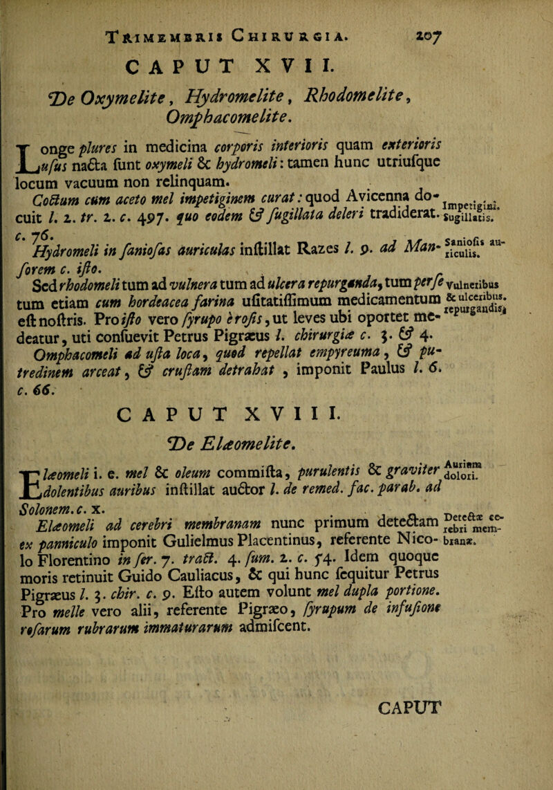 CAPUT XVII. » De Oxymelite, Hydromclite, Rhodomelite, Omphacomelite. Longe plures in medicina corporis inferioris quam exterioris ufus nafta funt oxymeli & hydromeli: tamen hunc utriufque locum vacuum non relinquam. Cotium cum aceto mei impetiginem curat: quod Avicenna ao- _ cuit /. z. tr. z. c. 497. quo eodem £5? fugillata deleri tradiderat. $Ugiiiatis. ^Hydromeli in faniofas auriculas inftillat Razes /. p. ad Man- au' forem c. ifto. Sed rhodomeli tum ad vulnera tum ad ulcera repurganda, tum perje veneribus tum etiam cum hordeacea farina ufitatiffimum medicamentum * eftnoftris. Pro ifto vero fyrupo e rofts, ut leves ubi oportet me- F s deatur, uti confuevit Petrus Pigracus /. chirurgia c. $. £5? 4- Omphacomeli ad ufta loca, quod repellat empyreuma, £ff pu¬ tredinem arceat , £5? cruftam detrahat , imponit Paulus /. 6. c. 66. CAPUT XVIII. T>e Elaomelite. Elaomeli i. e. mei & oleum commifta, purulentis & graviter dolentibus auribus inftillat audtor l. de remed. fac. par ab. ad Solonem, c.x. A Elaomeli ad cerebri membranam nunc primum detectam ^ w' panniculo imponit Gulielmus Placentinus, referente Nico- bian*. Io Florentino in fer. 7. trati. 4. fum. z. c. f 4. Idem quoque moris retinuit Guido Cauliacus, qui hunc (equitur Petrus Pigrseus l. 3. chir. c. 9. Efto autem volunt mei dupla portione. Pro meile vero alii, referente Pigraeo, fyrupum de infuftom rofarum rubrarum immaturarum admifeent.