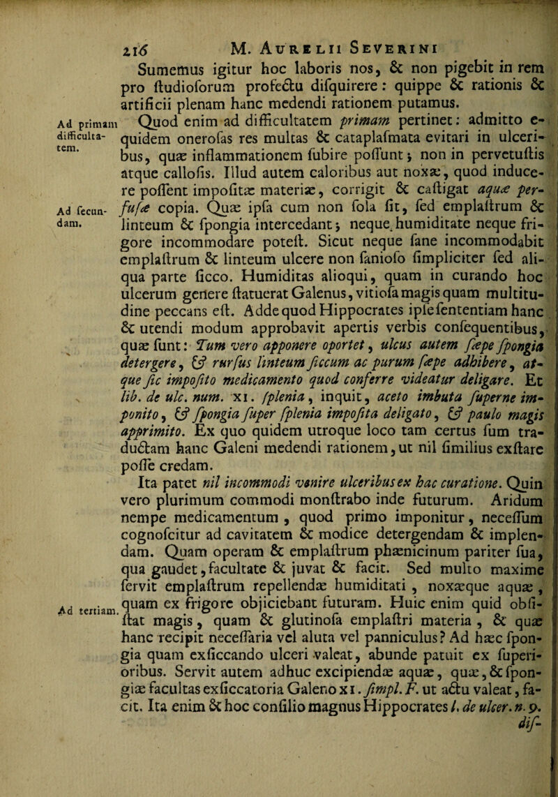 Sumemus igitur hoc laboris nos, & non pigebit in rem pro fiudioforum profe&u difquirere: quippe 8c rationis & artificii plenam hanc medendi rationem putamus. Ad primam Quod enim ad difficultatem primam pertinet: admitto e- difficuita- quidem onerofas res multas & cataplafmata evitari in ulceri¬ bus, quae inflammationem fubire poffiint * non in pervetuftis atque callofis, Illud autem caloribus aut noxae , quod induce¬ re poffient impolitae materiae, corrigit & cafiigat aqua per- Ad feam- fufe copia. Qu^ ipla cum non fola fit, fed emplaitrum 6c dara- linteum fpongia intercedant 5 neque, humiditate neque fri¬ gore incommodare potefi. Sicut neque fane incommodabit emplafirum 6c linteum ulcere non faniofo (impliciter fed ali¬ qua parte ficco. Humiditas alioqui, quam in curando hoc ulcerum genere fiatuerat Galenus, vitiofamagis quam multitu¬ dine peccans efi. Adde quod Hippocrates iplefententiam hanc &C utendi modum approbavit apertis verbis confequentibus, quas funt: Tum vero apponere oportet, ulcus autem fepe fpongia detergere, £s? rurfus linteum ficcum ac purum fape adhibere, at¬ que fic impofito medicamento quod conferre videatur deligare. Et lib. de ulc. num. xi. (plenia, inquit, aceto imbuta fuperne im¬ ponito , £5? fpongia fuper fplenia impofita deligato, £5? paulo magis apprimito. Ex quo quidem utroque loco tam certus fum tra- dudfcam hanc Galeni medendi rationem,ut nil fimilius exfiare pofie credam. Ita patet nil incommodi ventre ulceribus ex hac curatione. Quin vero plurimum commodi monftrabo inde futurum. Aridum nempe medicamentum , quod primo imponitur, necefluril cognofcitur ad cavitatem & modice detergendam & implen¬ dam. Quam operam & emplafirum phaenicinum pariter fua, qua gaudet, facultate & juvat & facit. Sed multo maxime fervit emplafirum repellendae humiditati , noxaeque aqua;, ,,, . quam ex frigore objiciebant futuram. Huic enim quid obfi- itat magis, quam ct glutinola emplaitn materia , ce quae hanc recipit necefiaria vel aluta vel panniculus ? Ad haec fpon¬ gia quam exficcando ulceri valeat, abunde patuit ex fuperi- oribus. Servit autem adhuc excipiendae aquae, quae,&fpon- giae facultas exficcatoria Galeno xi .fimpl. F. ut a£tu valeat, fa¬ cit. Ita enim & hoc confilio magnus Hippocrates /. de ulcer. n. p.