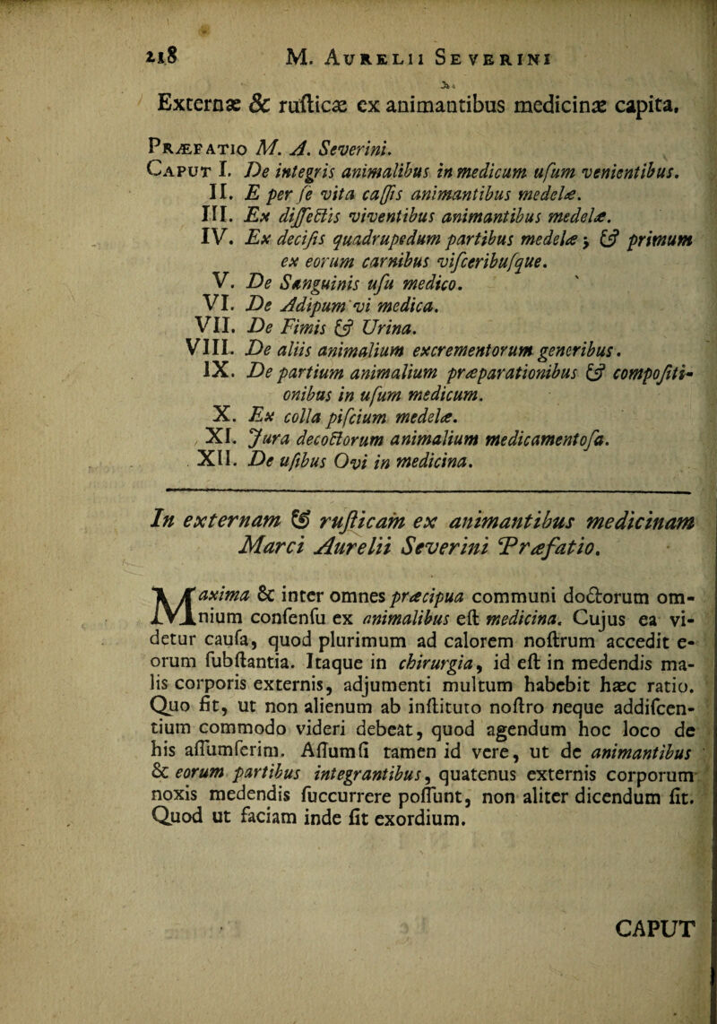 •3^ 'i Excernas & rufticas ex animantibus medicinas capita. Praefatio M. A. Severini. Caput I. De integris animalibus in medicum ufum venientibus. II. E per Je vita cajis animantibus medela. III. Ex dijfettis viventibus animantibus medela. IV. Ex decifis quadrupedum partibus medela > £5? primum ex eorum carnibus vifceribufque. V. De Sanguinis ufu medico. VI. De Adipum vi medica. VII. De Fimis & Urina. VIII. De aliis animalium excrementorum veneribus. IX. De partium animalium praeparationibus £5? compojiti- onibas in ufum medicum. X. Ex colla pifcium medelae. XI. Jura decoHorum animalium me dic ament ofa. XII. De ufibus Ovi in medicina. In externam ££ rujlicam ex animantibus medicinam Marci Aurelii Severini Praefatio. Maxima 6c inter omnes pracipua communi dodtorum om¬ nium confenfu ex animalibus eft medicina. Cujus ea vi¬ detur caufa, quod plurimum ad calorem noftrum accedit e- orum fubftantia. Itaque in chirurgia, id eft in medendis ma¬ lis corporis externis, adjumenti multum habebit haec ratio. Quo fit, ut non alienum ab inftituto noftro neque addifcen- tium commodo videri debeat, quod agendum hoc loco de his affiimferim. Aftumfi tamen id vere, ut de animantibus & eorum partibus integrantibus, quatenus externis corporum noxis medendis fuccurrere poftunt, non aliter dicendum fit. Quod ut faciam inde fit exordium.